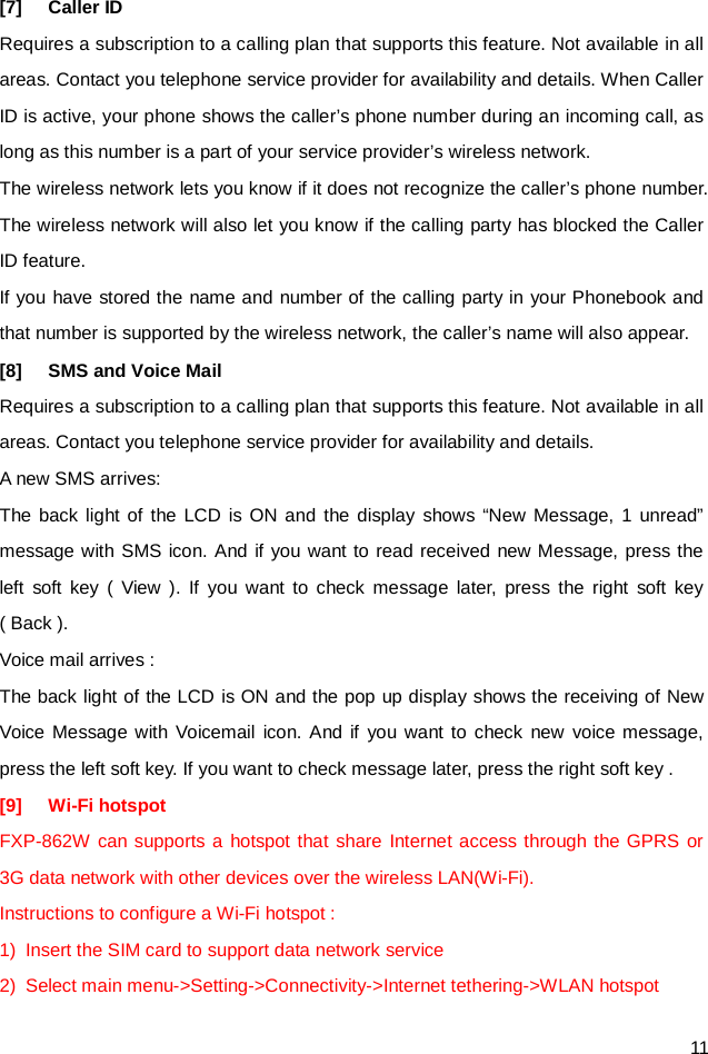  11 [7] Caller ID Requires a subscription to a calling plan that supports this feature. Not available in all areas. Contact you telephone service provider for availability and details. When Caller ID is active, your phone shows the caller’s phone number during an incoming call, as long as this number is a part of your service provider’s wireless network. The wireless network lets you know if it does not recognize the caller’s phone number. The wireless network will also let you know if the calling party has blocked the Caller ID feature. If you have stored the name and number of the calling party in your Phonebook and that number is supported by the wireless network, the caller’s name will also appear. [8] SMS and Voice Mail   Requires a subscription to a calling plan that supports this feature. Not available in all areas. Contact you telephone service provider for availability and details. A new SMS arrives: The back light of the LCD is ON and the display shows “New Message, 1 unread” message with SMS icon. And if you want to read received new Message, press the left soft key ( View ). If you want to check message later, press the right soft key ( Back ). Voice mail arrives : The back light of the LCD is ON and the pop up display shows the receiving of New Voice Message with Voicemail icon. And if you want to check new voice message, press the left soft key. If you want to check message later, press the right soft key .   [9] Wi-Fi hotspot   FXP-862W can supports a hotspot that share Internet access through the GPRS or 3G data network with other devices over the wireless LAN(Wi-Fi). Instructions to configure a Wi-Fi hotspot : 1) Insert the SIM card to support data network service 2) Select main menu-&gt;Setting-&gt;Connectivity-&gt;Internet tethering-&gt;WLAN hotspot 