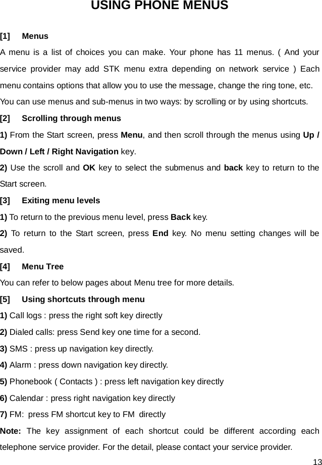  13 USING PHONE MENUS [1] Menus A menu is a list of choices you can make. Your phone has 11 menus. ( And your service provider may add STK menu extra depending on network service ) Each menu contains options that allow you to use the message, change the ring tone, etc. You can use menus and sub-menus in two ways: by scrolling or by using shortcuts. [2] Scrolling through menus 1) From the Start screen, press Menu, and then scroll through the menus using Up / Down / Left / Right Navigation key. 2) Use the scroll and OK key to select the submenus and back key to return to the Start screen. [3] Exiting menu levels 1) To return to the previous menu level, press Back key. 2) To return to the Start screen, press End key. No menu setting changes will be saved. [4] Menu Tree You can refer to below pages about Menu tree for more details. [5] Using shortcuts through menu   1) Call logs : press the right soft key directly 2) Dialed calls: press Send key one time for a second. 3) SMS : press up navigation key directly. 4) Alarm : press down navigation key directly. 5) Phonebook ( Contacts ) : press left navigation key directly 6) Calendar : press right navigation key directly 7) FM:  press FM shortcut key to FM directly Note: The key assignment of each shortcut could be different according each telephone service provider. For the detail, please contact your service provider.   