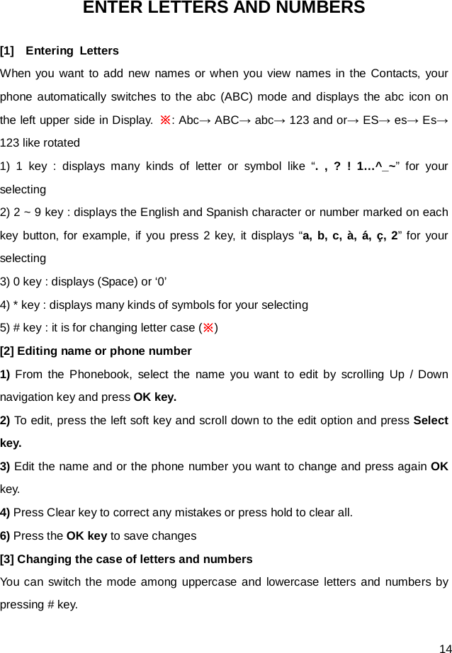  14 ENTER LETTERS AND NUMBERS [1]  Entering Letters When you want to add new names or when you view names in the Contacts, your phone automatically switches to the abc (ABC) mode and displays the abc icon on the left upper side in Display. ※: Abc→ ABC→ abc→ 123 and or→ ES→ es→ Es→ 123 like rotated 1) 1 key : displays many kinds of letter or symbol like “. , ? ! 1…^_~”  for your selecting 2) 2 ~ 9 key : displays the English and Spanish character or number marked on each key button, for example, if you press 2 key, it displays “a, b, c, à, á, ç, 2” for your selecting 3) 0 key : displays (Space) or ‘0’ 4) * key : displays many kinds of symbols for your selecting 5) # key : it is for changing letter case (※) [2] Editing name or phone number 1) From the Phonebook, select the name you want to edit by scrolling Up / Down navigation key and press OK key. 2) To edit, press the left soft key and scroll down to the edit option and press Select key. 3) Edit the name and or the phone number you want to change and press again OK key. 4) Press Clear key to correct any mistakes or press hold to clear all. 6) Press the OK key to save changes [3] Changing the case of letters and numbers You can switch the mode among uppercase and lowercase letters and numbers by pressing # key. 