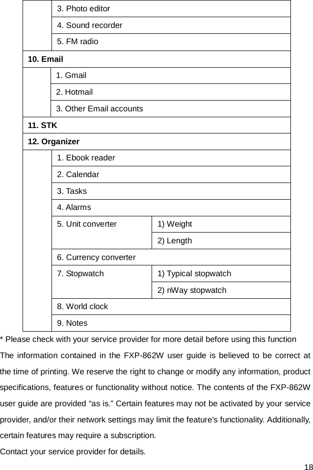  18 3. Photo editor 4. Sound recorder 5. FM radio 10. Email  1. Gmail 2. Hotmail 3. Other Email accounts 11. STK 12. Organizer  1. Ebook reader 2. Calendar 3. Ta sks 4. Alarms 5. Unit converter 1) Weight 2) Length 6. Currency converter 7. Stopwatch 1) Typical stopwatch 2) nWay stopwatch 8. World clock 9. Notes * Please check with your service provider for more detail before using this function The information contained in the FXP-862W user guide is believed to be correct at the time of printing. We reserve the right to change or modify any information, product specifications, features or functionality without notice. The contents of the FXP-862W user guide are provided “as is.” Certain features may not be activated by your service provider, and/or their network settings may limit the feature’s functionality. Additionally, certain features may require a subscription. Contact your service provider for details. 