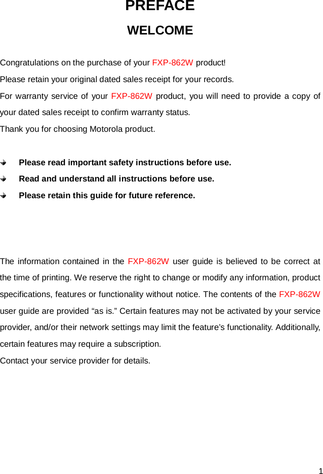  1 PREFACE WELCOME  Congratulations on the purchase of your FXP-862W product! Please retain your original dated sales receipt for your records. For warranty service of your FXP-862W product, you will need to provide a copy of your dated sales receipt to confirm warranty status. Thank you for choosing Motorola product.   Please read important safety instructions before use.  Read and understand all instructions before use.  Please retain this guide for future reference.    The information contained in the FXP-862W user guide is believed to be correct at the time of printing. We reserve the right to change or modify any information, product specifications, features or functionality without notice. The contents of the FXP-862W user guide are provided “as is.” Certain features may not be activated by your service provider, and/or their network settings may limit the feature’s functionality. Additionally, certain features may require a subscription. Contact your service provider for details.      