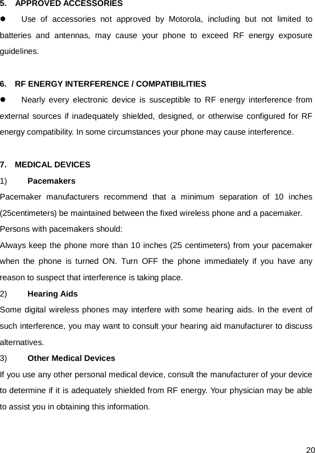  20  5.    APPROVED ACCESSORIES  Use of accessories not approved by Motorola, including but not limited to batteries and antennas, may cause your phone to exceed RF energy exposure guidelines.  6.  RF ENERGY INTERFERENCE / COMPATIBILITIES  Nearly every electronic device is susceptible to RF energy interference from external sources if inadequately shielded, designed, or otherwise configured for RF energy compatibility. In some circumstances your phone may cause interference.  7.  MEDICAL DEVICES 1) Pacemakers Pacemaker manufacturers recommend that a minimum separation of 10 inches (25centimeters) be maintained between the fixed wireless phone and a pacemaker. Persons with pacemakers should: Always keep the phone more than 10 inches (25 centimeters) from your pacemaker when the phone is turned ON. Turn OFF the phone immediately if you have any reason to suspect that interference is taking place. 2) Hearing Aids Some digital wireless phones may interfere with some hearing aids. In the event of such interference, you may want to consult your hearing aid manufacturer to discuss alternatives. 3) Other Medical Devices If you use any other personal medical device, consult the manufacturer of your device to determine if it is adequately shielded from RF energy. Your physician may be able to assist you in obtaining this information.  