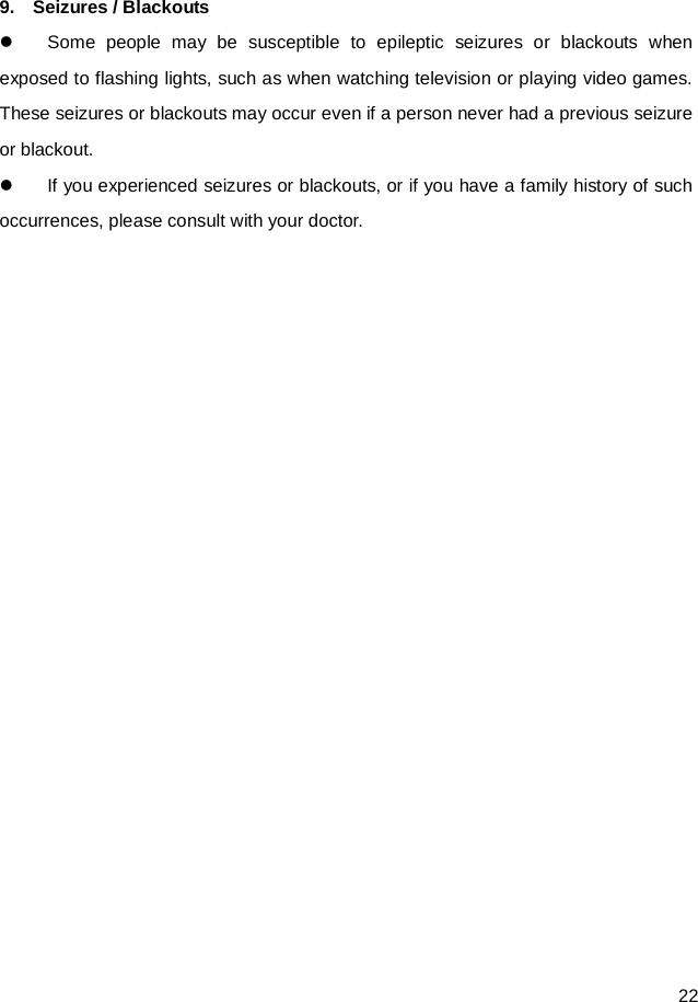 22  9.    Seizures / Blackouts  Some people may be susceptible to epileptic seizures or blackouts when exposed to flashing lights, such as when watching television or playing video games. These seizures or blackouts may occur even if a person never had a previous seizure or blackout.  If you experienced seizures or blackouts, or if you have a family history of such occurrences, please consult with your doctor.   