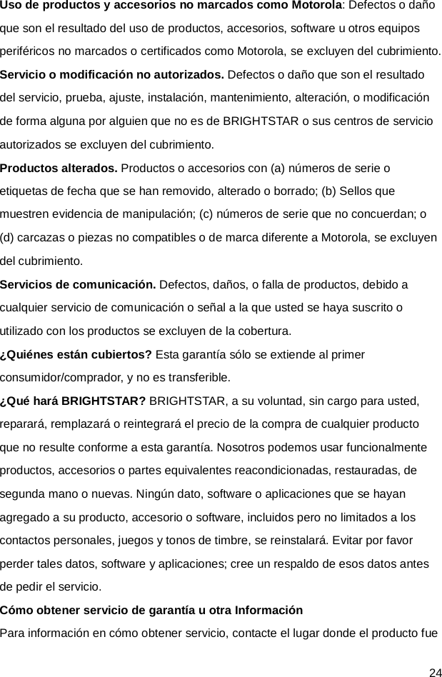  24 Uso de productos y accesorios no marcados como Motorola: Defectos o daño que son el resultado del uso de productos, accesorios, software u otros equipos periféricos no marcados o certificados como Motorola, se excluyen del cubrimiento. Servicio o modificación no autorizados. Defectos o daño que son el resultado del servicio, prueba, ajuste, instalación, mantenimiento, alteración, o modificación de forma alguna por alguien que no es de BRIGHTSTAR o sus centros de servicio autorizados se excluyen del cubrimiento. Productos alterados. Productos o accesorios con (a) números de serie o etiquetas de fecha que se han removido, alterado o borrado; (b) Sellos que muestren evidencia de manipulación; (c) números de serie que no concuerdan; o (d) carcazas o piezas no compatibles o de marca diferente a Motorola, se excluyen del cubrimiento. Servicios de comunicación. Defectos, daños, o falla de productos, debido a cualquier servicio de comunicación o señal a la que usted se haya suscrito o utilizado con los productos se excluyen de la cobertura. ¿Quiénes están cubiertos? Esta garantía sólo se extiende al primer consumidor/comprador, y no es transferible. ¿Qué hará BRIGHTSTAR? BRIGHTSTAR, a su voluntad, sin cargo para usted, reparará, remplazará o reintegrará el precio de la compra de cualquier producto que no resulte conforme a esta garantía. Nosotros podemos usar funcionalmente productos, accesorios o partes equivalentes reacondicionadas, restauradas, de segunda mano o nuevas. Ningún dato, software o aplicaciones que se hayan agregado a su producto, accesorio o software, incluidos pero no limitados a los contactos personales, juegos y tonos de timbre, se reinstalará. Evitar por favor perder tales datos, software y aplicaciones; cree un respaldo de esos datos antes de pedir el servicio. Cómo obtener servicio de garantía u otra Información Para información en cómo obtener servicio, contacte el lugar donde el producto fue 