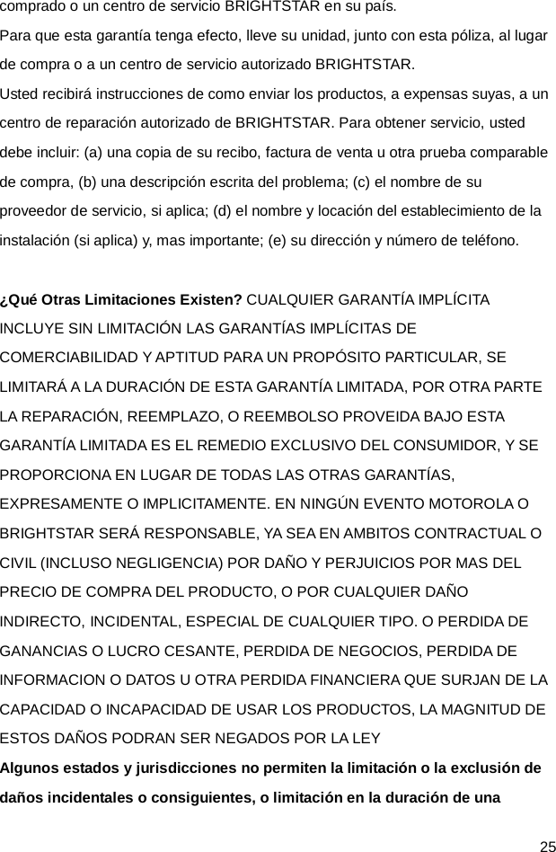  25 comprado o un centro de servicio BRIGHTSTAR en su país. Para que esta garantía tenga efecto, lleve su unidad, junto con esta póliza, al lugar de compra o a un centro de servicio autorizado BRIGHTSTAR. Usted recibirá instrucciones de como enviar los productos, a expensas suyas, a un centro de reparación autorizado de BRIGHTSTAR. Para obtener servicio, usted debe incluir: (a) una copia de su recibo, factura de venta u otra prueba comparable de compra, (b) una descripción escrita del problema; (c) el nombre de su proveedor de servicio, si aplica; (d) el nombre y locación del establecimiento de la instalación (si aplica) y, mas importante; (e) su dirección y número de teléfono.  ¿Qué Otras Limitaciones Existen? CUALQUIER GARANTÍA IMPLÍCITA INCLUYE SIN LIMITACIÓN LAS GARANTÍAS IMPLÍCITAS DE COMERCIABILIDAD Y APTITUD PARA UN PROPÓSITO PARTICULAR, SE LIMITARÁ A LA DURACIÓN DE ESTA GARANTÍA LIMITADA, POR OTRA PARTE LA REPARACIÓN, REEMPLAZO, O REEMBOLSO PROVEIDA BAJO ESTA GARANTÍA LIMITADA ES EL REMEDIO EXCLUSIVO DEL CONSUMIDOR, Y SE PROPORCIONA EN LUGAR DE TODAS LAS OTRAS GARANTÍAS, EXPRESAMENTE O IMPLICITAMENTE. EN NINGÚN EVENTO MOTOROLA O BRIGHTSTAR SERÁ RESPONSABLE, YA SEA EN AMBITOS CONTRACTUAL O CIVIL (INCLUSO NEGLIGENCIA) POR DAÑO Y PERJUICIOS POR MAS DEL PRECIO DE COMPRA DEL PRODUCTO, O POR CUALQUIER DAÑO INDIRECTO, INCIDENTAL, ESPECIAL DE CUALQUIER TIPO. O PERDIDA DE GANANCIAS O LUCRO CESANTE, PERDIDA DE NEGOCIOS, PERDIDA DE INFORMACION O DATOS U OTRA PERDIDA FINANCIERA QUE SURJAN DE LA CAPACIDAD O INCAPACIDAD DE USAR LOS PRODUCTOS, LA MAGNITUD DE ESTOS DAÑOS PODRAN SER NEGADOS POR LA LEY Algunos estados y jurisdicciones no permiten la limitación o la exclusión de daños incidentales o consiguientes, o limitación en la duración de una 