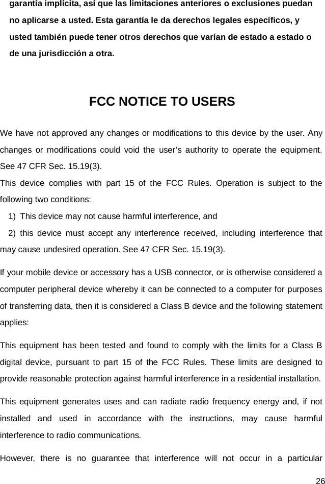 26 garantía implícita, así que las limitaciones anteriores o exclusiones puedan no aplicarse a usted. Esta garantía le da derechos legales específicos, y usted también puede tener otros derechos que varían de estado a estado o de una jurisdicción a otra.  FCC NOTICE TO USERS We have not approved any changes or modifications to this device by the user. Any changes or modifications could void the user’s authority to operate the equipment. See 47 CFR Sec. 15.19(3). This device complies with part 15 of the FCC Rules. Operation is subject to the following two conditions: 1)  This device may not cause harmful interference, and   2)  this device must accept any interference received, including interference that may cause undesired operation. See 47 CFR Sec. 15.19(3). If your mobile device or accessory has a USB connector, or is otherwise considered a computer peripheral device whereby it can be connected to a computer for purposes of transferring data, then it is considered a Class B device and the following statement applies: This equipment has been tested and found to comply with the limits for a Class B digital device, pursuant to part 15 of the FCC Rules. These limits are designed to provide reasonable protection against harmful interference in a residential installation. This equipment generates uses and can radiate radio frequency energy and, if not installed and used in accordance with the instructions, may cause harmful interference to radio communications. However, there is no guarantee that interference will not occur in a particular 