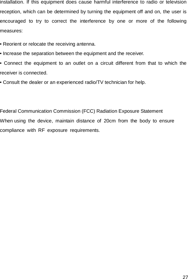  27 installation. If this equipment does cause harmful interference to radio or television reception, which can be determined by turning the equipment off and on, the user is encouraged to try to correct the interference by one or more of the following measures: • Reorient or relocate the receiving antenna. • Increase the separation between the equipment and the receiver. • Connect the equipment to an outlet on a circuit different from that to which the receiver is connected. • Consult the dealer or an experienced radio/TV technician for help.   Federal Communication Commission (FCC) Radiation Exposure Statement When using the device, maintain distance of 20cm from the body to ensure  compliance with RF exposure requirements.  