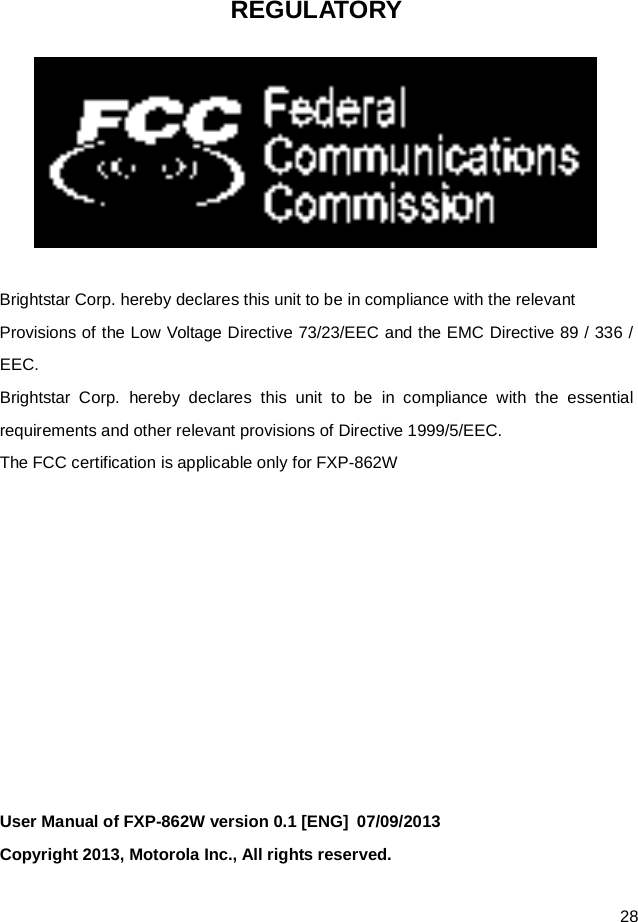  28 REGULATORY   Brightstar Corp. hereby declares this unit to be in compliance with the relevant Provisions of the Low Voltage Directive 73/23/EEC and the EMC Directive 89 / 336 / EEC. Brightstar Corp. hereby declares this unit to be in compliance with the essential requirements and other relevant provisions of Directive 1999/5/EEC.   The FCC certification is applicable only for FXP-862W           User Manual of FXP-862W version 0.1 [ENG]  07/09/2013   Copyright 2013, Motorola Inc., All rights reserved. 