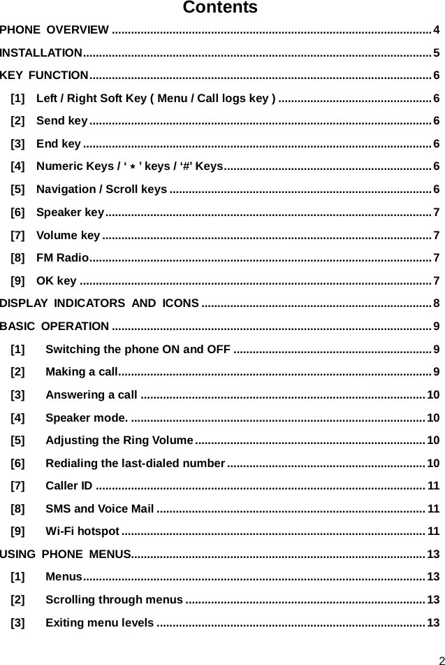  2 Contents PHONE OVERVIEW .................................................................................................... 4 INSTALLATION ............................................................................................................. 5 KEY FUNCTION ........................................................................................................... 6 [1]  Left / Right Soft Key ( Menu / Call logs key ) ................................................ 6 [2]  Send key ........................................................................................................... 6 [3]  End key ............................................................................................................. 6 [4]    Numeric Keys / ‘＊’ keys / ‘#’ Keys ................................................................. 6 [5]    Navigation / Scroll keys .................................................................................. 6 [6]  Speaker key ...................................................................................................... 7 [7]  Volume key ....................................................................................................... 7 [8]  FM Radio ........................................................................................................... 7 [9]  OK key .............................................................................................................. 7 DISPLAY INDICATORS AND ICONS ........................................................................ 8 BASIC OPERATION .................................................................................................... 9 [1] Switching the phone ON and OFF .............................................................. 9 [2] Making a call.................................................................................................. 9 [3] Answering a call ......................................................................................... 10 [4] Speaker mode. ............................................................................................ 10 [5] Adjusting the Ring Volume ........................................................................ 10 [6] Redialing the last-dialed number .............................................................. 10 [7] Caller ID ....................................................................................................... 11 [8] SMS and Voice Mail .................................................................................... 11 [9] Wi-Fi hotspot ............................................................................................... 11 USING PHONE MENUS............................................................................................ 13 [1] Menus ........................................................................................................... 13 [2] Scrolling through menus ........................................................................... 13 [3] Exiting menu levels .................................................................................... 13 