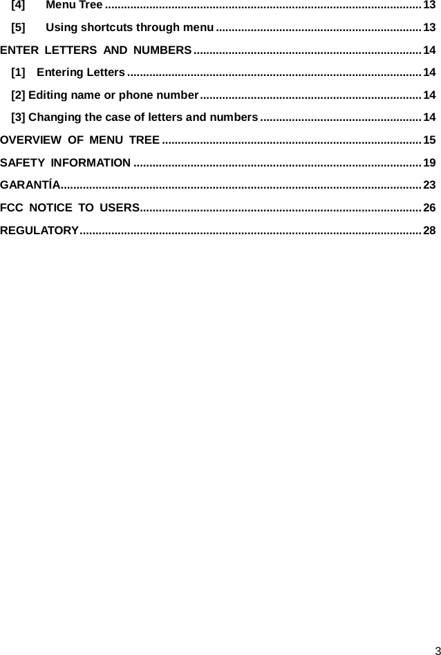  3 [4] Menu Tree .................................................................................................... 13 [5] Using shortcuts through menu ................................................................. 13 ENTER LETTERS AND NUMBERS ........................................................................ 14 [1]  Entering Letters ............................................................................................. 14 [2] Editing name or phone number ...................................................................... 14 [3] Changing the case of letters and numbers ................................................... 14 OVERVIEW OF MENU TREE .................................................................................. 15 SAFETY INFORMATION ........................................................................................... 19 GARANTÍA.................................................................................................................. 23 FCC NOTICE TO USERS......................................................................................... 26 REGULATORY ............................................................................................................ 28  