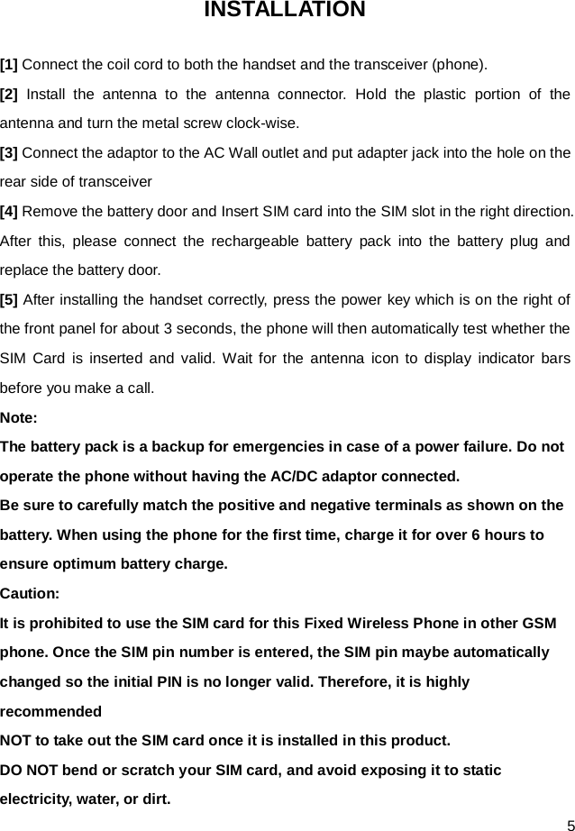  5 INSTALLATION [1] Connect the coil cord to both the handset and the transceiver (phone). [2]  Install the antenna to the antenna connector. Hold the plastic portion of the antenna and turn the metal screw clock-wise. [3] Connect the adaptor to the AC Wall outlet and put adapter jack into the hole on the rear side of transceiver [4] Remove the battery door and Insert SIM card into the SIM slot in the right direction. After this, please  connect the rechargeable battery pack into the battery plug and replace the battery door. [5] After installing the handset correctly, press the power key which is on the right of the front panel for about 3 seconds, the phone will then automatically test whether the SIM Card is inserted and valid. Wait for the antenna icon to display indicator bars before you make a call. Note: The battery pack is a backup for emergencies in case of a power failure. Do not operate the phone without having the AC/DC adaptor connected. Be sure to carefully match the positive and negative terminals as shown on the battery. When using the phone for the first time, charge it for over 6 hours to ensure optimum battery charge.   Caution: It is prohibited to use the SIM card for this Fixed Wireless Phone in other GSM phone. Once the SIM pin number is entered, the SIM pin maybe automatically changed so the initial PIN is no longer valid. Therefore, it is highly recommended NOT to take out the SIM card once it is installed in this product. DO NOT bend or scratch your SIM card, and avoid exposing it to static electricity, water, or dirt.   