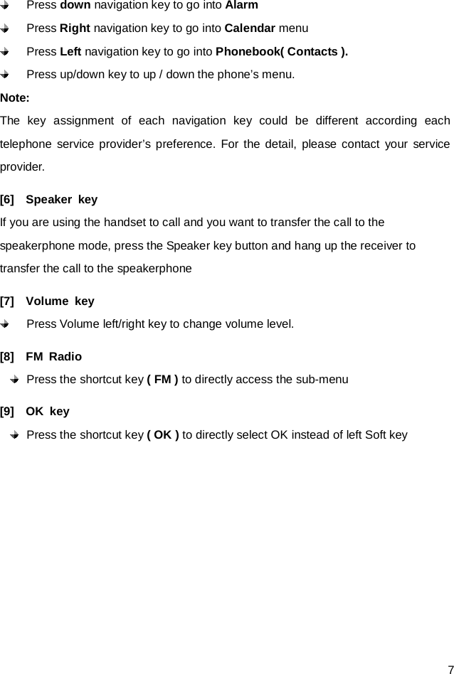  7  Press down navigation key to go into Alarm    Press Right navigation key to go into Calendar menu  Press Left navigation key to go into Phonebook( Contacts ).  Press up/down key to up / down the phone’s menu. Note: The key  assignment of each navigation  key  could be different according each telephone service provider’s preference. For the detail, please contact your service provider.   [6]  Speaker key If you are using the handset to call and you want to transfer the call to the speakerphone mode, press the Speaker key button and hang up the receiver to transfer the call to the speakerphone   [7]  Volume key  Press Volume left/right key to change volume level. [8]  FM Radio  Press the shortcut key ( FM ) to directly access the sub-menu [9]  OK key  Press the shortcut key ( OK ) to directly select OK instead of left Soft key 