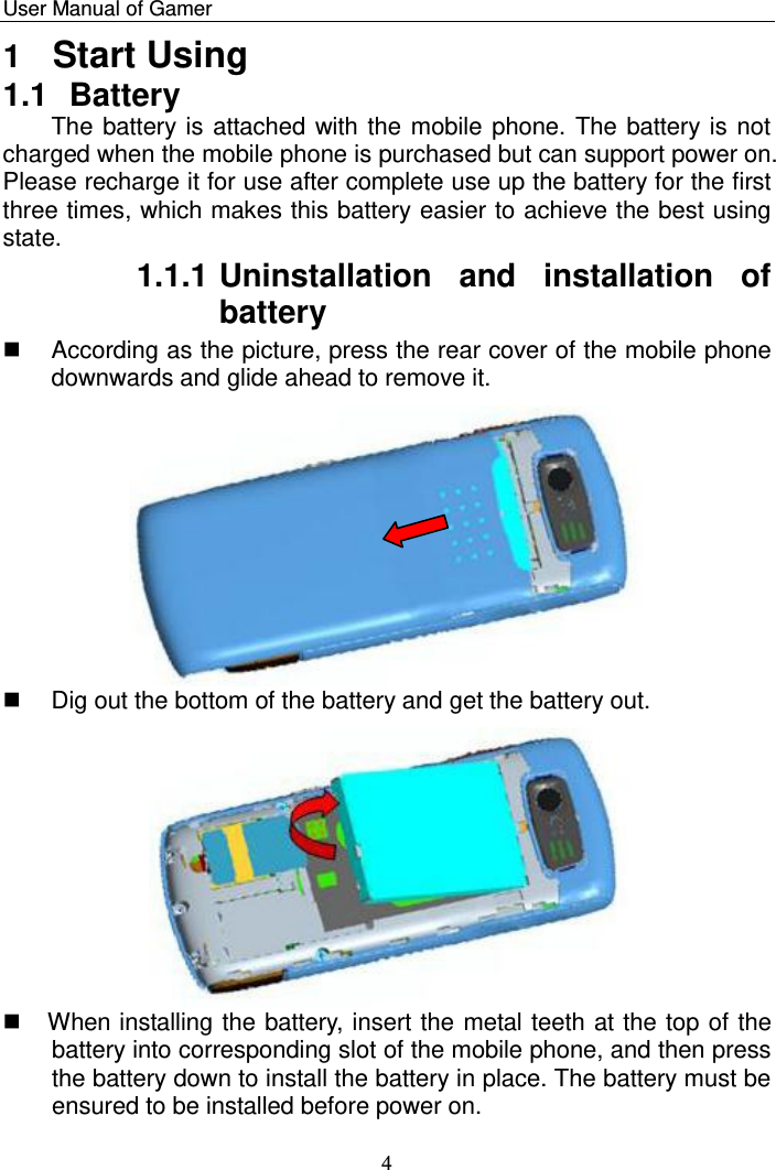    User Manual of Gamer   4 1  Start Using 1.1  Battery The battery is attached with the mobile phone. The battery is not charged when the mobile phone is purchased but can support power on. Please recharge it for use after complete use up the battery for the first three times, which makes this battery easier to achieve the best using state.  1.1.1 Uninstallation  and  installation  of battery   According as the picture, press the rear cover of the mobile phone downwards and glide ahead to remove it.     Dig out the bottom of the battery and get the battery out.                When installing the battery, insert the metal teeth at the top of the battery into corresponding slot of the mobile phone, and then press the battery down to install the battery in place. The battery must be ensured to be installed before power on.  