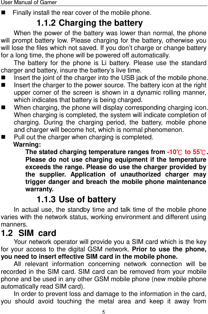    User Manual of Gamer   5   Finally install the rear cover of the mobile phone. 1.1.2 Charging the battery When the power of the battery was lower than normal, the phone will prompt battery low. Please charging for the battery, otherwise you will lose the files which not saved. If you don‟t charge or change battery for a long time, the phone will be powered off automatically.  The  battery  for  the  phone  is  Li  battery.  Please  use  the  standard charger and battery, insure the battery‟s live time.    Insert the joint of the charger into the USB jack of the mobile phone.    Insert the charger to the power source. The battery icon at the right upper corner of the screen is shown in a dynamic rolling manner, which indicates that battery is being charged.   When charging, the phone will display corresponding charging icon. When charging is completed, the system will indicate completion of charging.  During  the  charging  period,  the  battery,  mobile  phone and charger will become hot, which is normal phenomenon.   Pull out the charger when charging is completed. Warning:  The stated charging temperature ranges from -10℃ to 55℃. Please do not use charging equipment if the temperature exceeds the range. Please do use the charger provided by the  supplier.  Application  of  unauthorized  charger  may trigger danger and breach the mobile phone maintenance warranty. 1.1.3 Use of battery In actual use, the standby time and talk time of the mobile phone varies with the network status, working environment and different using manners. 1.2  SIM card Your network operator will provide you a SIM card which is the key for your access to the digital GSM network. Prior to  use the phone, you need to insert effective SIM card in the mobile phone. All  relevant  information  concerning  network  connection  will  be recorded in the SIM card. SIM card can be removed from your mobile phone and be used in any other GSM mobile phone (new mobile phone automatically read SIM card).  In order to prevent loss and damage to the information in the card, you  should  avoid  touching  the  metal  area  and  keep  it  away  from 