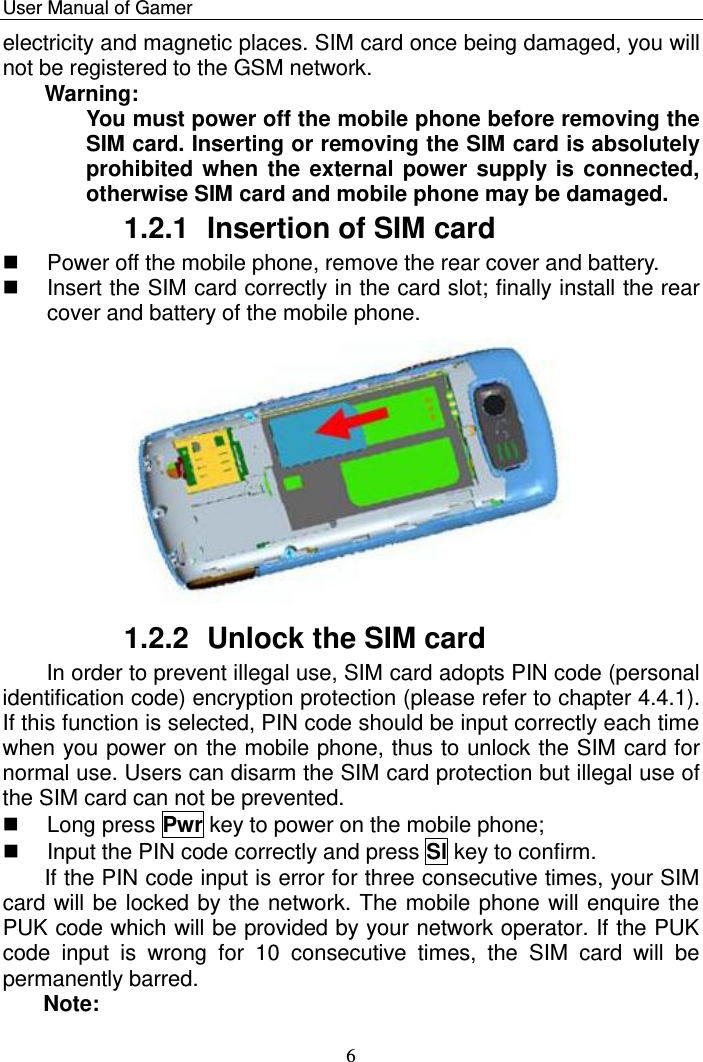    User Manual of Gamer   6 electricity and magnetic places. SIM card once being damaged, you will not be registered to the GSM network. Warning:  You must power off the mobile phone before removing the SIM card. Inserting or removing the SIM card is absolutely prohibited when the external power supply is connected, otherwise SIM card and mobile phone may be damaged. 1.2.1  Insertion of SIM card   Power off the mobile phone, remove the rear cover and battery.    Insert the SIM card correctly in the card slot; finally install the rear cover and battery of the mobile phone.  1.2.2  Unlock the SIM card In order to prevent illegal use, SIM card adopts PIN code (personal identification code) encryption protection (please refer to chapter 4.4.1). If this function is selected, PIN code should be input correctly each time when you power on the mobile phone, thus to unlock the SIM card for normal use. Users can disarm the SIM card protection but illegal use of the SIM card can not be prevented.    Long press Pwr key to power on the mobile phone;    Input the PIN code correctly and press Sl key to confirm.  If the PIN code input is error for three consecutive times, your SIM card will be locked by the network. The mobile phone will enquire the PUK code which will be provided by your network operator. If the PUK code  input  is  wrong  for  10  consecutive  times,  the  SIM  card  will  be permanently barred. Note:  