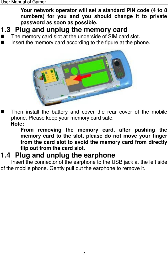    User Manual of Gamer   7 Your network operator will set a standard PIN code (4 to 8 numbers)  for  you  and  you  should  change  it  to  private password as soon as possible. 1.3  Plug and unplug the memory card   The memory card slot at the underside of SIM card slot.   Insert the memory card according to the figure at the phone.    Then  install  the  battery  and  cover  the  rear  cover  of  the  mobile phone. Please keep your memory card safe.  Note:  From  removing  the  memory  card,  after  pushing  the memory card to the slot, please do not move your finger from the card slot to avoid the memory card from directly flip out from the card slot. 1.4  Plug and unplug the earphone Insert the connector of the earphone to the USB jack at the left side of the mobile phone. Gently pull out the earphone to remove it. 