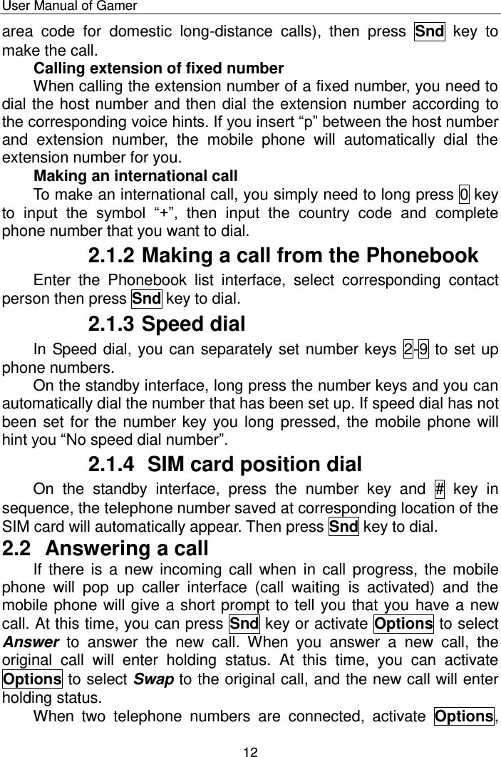    User Manual of Gamer  12 area  code  for  domestic  long-distance  calls),  then  press  Snd  key  to make the call. Calling extension of fixed number  When calling the extension number of a fixed number, you need to dial the host number and then dial the extension number according to the corresponding voice hints. If you insert “p” between the host number and  extension  number,  the  mobile  phone  will  automatically  dial  the extension number for you.  Making an international call To make an international call, you simply need to long press 0 key to input  the  symbol  “+”,  then  input  the  country  code  and  complete phone number that you want to dial. 2.1.2 Making a call from the Phonebook Enter  the  Phonebook  list  interface,  select  corresponding  contact person then press Snd key to dial. 2.1.3 Speed dial In Speed dial, you can separately set number keys  2-9 to set up phone numbers. On the standby interface, long press the number keys and you can automatically dial the number that has been set up. If speed dial has not been set for the number key you long  pressed, the mobile phone will hint you “No speed dial number”. 2.1.4  SIM card position dial On  the  standby  interface,  press  the  number  key  and  #  key  in sequence, the telephone number saved at corresponding location of the SIM card will automatically appear. Then press Snd key to dial. 2.2  Answering a call If there  is a new  incoming call when  in  call  progress,  the  mobile phone  will  pop  up  caller  interface  (call  waiting  is  activated)  and  the mobile phone will give a short prompt to tell you that you have a new call. At this time, you can press Snd key or activate Options to select Answer  to  answer  the  new  call.  When  you  answer  a  new  call,  the original  call  will  enter  holding  status.  At  this  time,  you  can  activate Options to select Swap to the original call, and the new call will enter holding status. When  two  telephone  numbers  are  connected,  activate  Options, 