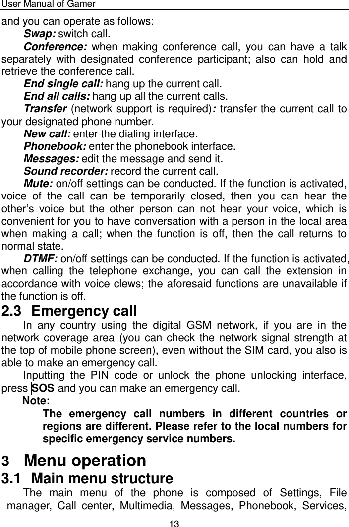    User Manual of Gamer  13 and you can operate as follows: Swap: switch call. Conference:  when  making  conference  call,  you  can  have  a  talk separately  with  designated  conference  participant;  also  can  hold  and retrieve the conference call.  End single call: hang up the current call. End all calls: hang up all the current calls.  Transfer (network support is required): transfer the current call to your designated phone number. New call: enter the dialing interface. Phonebook: enter the phonebook interface. Messages: edit the message and send it. Sound recorder: record the current call.  Mute: on/off settings can be conducted. If the function is activated, voice  of  the  call  can  be  temporarily  closed,  then  you  can  hear  the other‟s  voice  but  the  other  person  can  not  hear  your  voice,  which  is convenient for you to have conversation with a person in the local area when making a  call; when  the function is  off,  then  the  call returns to normal state. DTMF: on/off settings can be conducted. If the function is activated, when  calling  the  telephone  exchange,  you  can  call  the  extension  in accordance with voice clews; the aforesaid functions are unavailable if the function is off. 2.3  Emergency call In  any  country  using  the  digital  GSM  network,  if  you  are  in  the network coverage area (you can check the network signal strength at the top of mobile phone screen), even without the SIM card, you also is able to make an emergency call.  Inputting  the  PIN  code  or  unlock  the  phone  unlocking  interface, press SOS and you can make an emergency call.  Note:  The  emergency  call  numbers  in  different  countries  or regions are different. Please refer to the local numbers for specific emergency service numbers. 3  Menu operation 3.1  Main menu structure The  main  menu  of  the  phone  is  composed  of  Settings,  File manager,  Call  center,  Multimedia,  Messages,  Phonebook,  Services, 