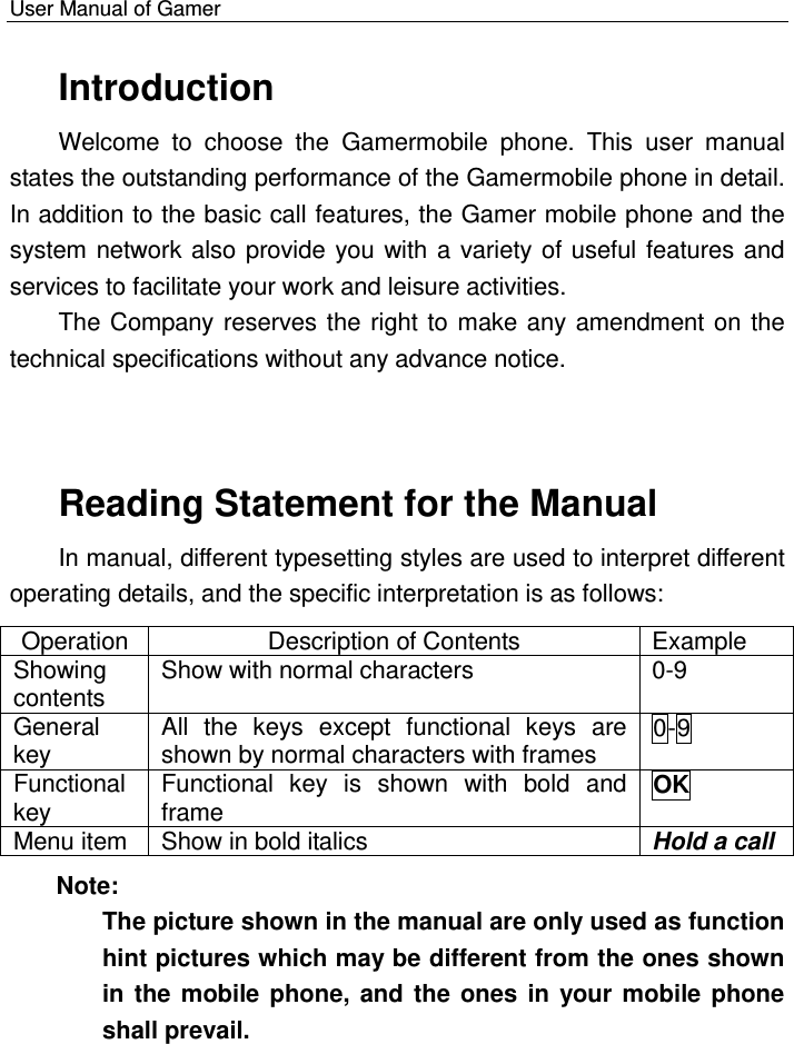    User Manual of Gamer   Introduction Welcome  to  choose  the  Gamermobile  phone.  This  user  manual states the outstanding performance of the Gamermobile phone in detail. In addition to the basic call features, the Gamer mobile phone and the system network also provide you with a variety of useful features and services to facilitate your work and leisure activities. The Company reserves the right to make any amendment on the technical specifications without any advance notice. Reading Statement for the Manual  In manual, different typesetting styles are used to interpret different operating details, and the specific interpretation is as follows: Operation Description of Contents Example Showing contents Show with normal characters  0-9 General key All  the  keys  except  functional  keys  are shown by normal characters with frames  0-9 Functional key Functional  key  is  shown  with  bold  and frame OK Menu item Show in bold italics Hold a call Note:  The picture shown in the manual are only used as function hint pictures which may be different from the ones shown in the mobile phone, and the ones in your mobile phone shall prevail.   