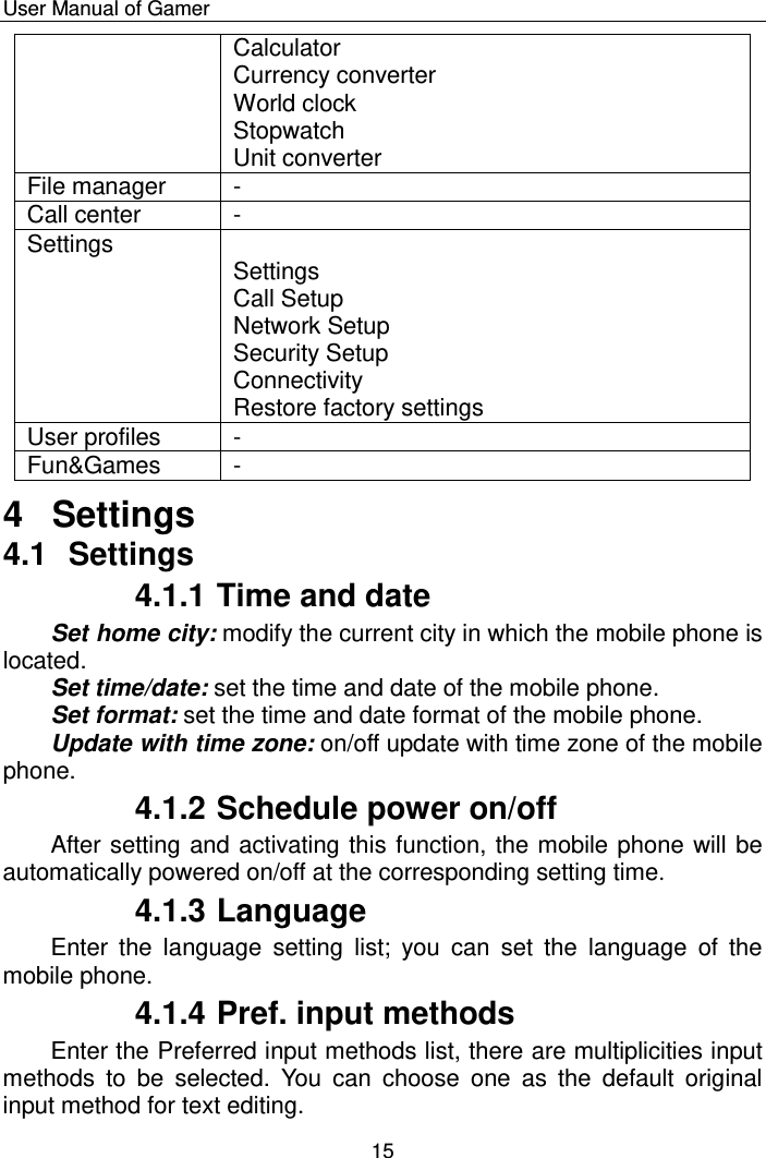    User Manual of Gamer  15 Calculator Currency converter World clock Stopwatch Unit converter File manager - Call center - Settings  Settings Call Setup Network Setup Security Setup  Connectivity Restore factory settings User profiles - Fun&amp;Games - 4  Settings 4.1  Settings 4.1.1 Time and date Set home city: modify the current city in which the mobile phone is located. Set time/date: set the time and date of the mobile phone.  Set format: set the time and date format of the mobile phone. Update with time zone: on/off update with time zone of the mobile phone.   4.1.2 Schedule power on/off After setting and activating this function, the mobile phone will be automatically powered on/off at the corresponding setting time. 4.1.3 Language Enter  the  language  setting  list;  you  can  set  the  language  of  the mobile phone. 4.1.4 Pref. input methods Enter the Preferred input methods list, there are multiplicities input methods  to  be  selected.  You  can  choose  one  as  the  default  original input method for text editing. 