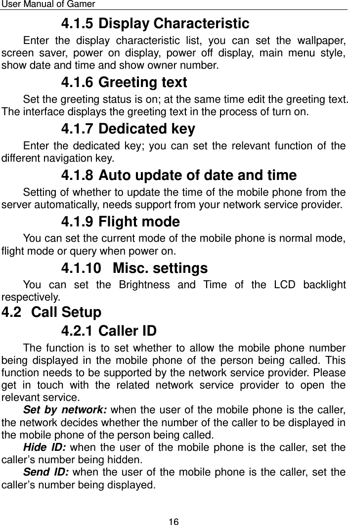    User Manual of Gamer  16 4.1.5 Display Characteristic  Enter  the  display  characteristic  list,  you  can  set  the  wallpaper, screen  saver,  power  on  display,  power  off  display,  main  menu  style, show date and time and show owner number.  4.1.6 Greeting text Set the greeting status is on; at the same time edit the greeting text. The interface displays the greeting text in the process of turn on.  4.1.7 Dedicated key Enter the dedicated key; you can  set the  relevant function of  the different navigation key. 4.1.8 Auto update of date and time Setting of whether to update the time of the mobile phone from the server automatically, needs support from your network service provider. 4.1.9 Flight mode You can set the current mode of the mobile phone is normal mode, flight mode or query when power on.  4.1.10  Misc. settings You  can  set  the  Brightness  and  Time  of  the  LCD  backlight respectively. 4.2  Call Setup 4.2.1 Caller ID The function is to set whether to allow the mobile phone number being displayed in  the mobile  phone of the  person being called. This function needs to be supported by the network service provider. Please get  in  touch  with  the  related  network  service  provider  to  open  the relevant service. Set by network: when the user of the mobile phone is the caller, the network decides whether the number of the caller to be displayed in the mobile phone of the person being called. Hide ID:  when the user of the mobile phone is the caller, set the caller‟s number being hidden. Send ID: when the user of the mobile phone is the caller, set the caller‟s number being displayed. 