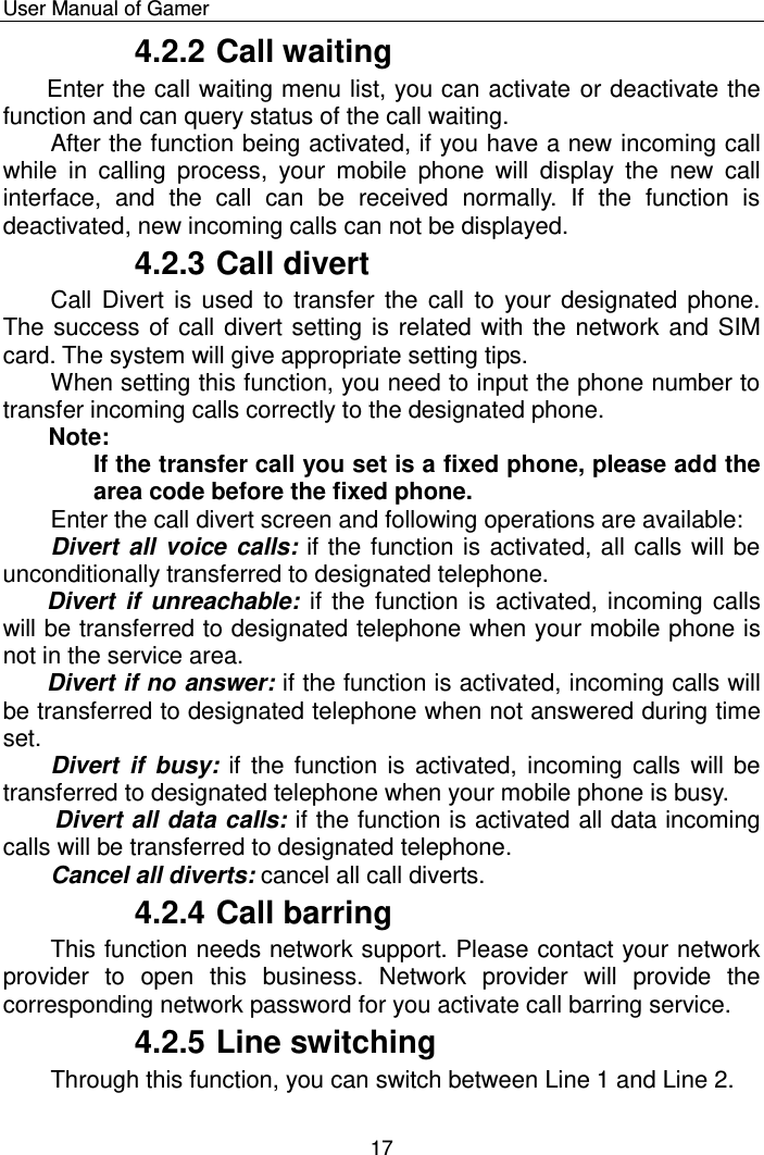    User Manual of Gamer  17 4.2.2 Call waiting Enter the call waiting menu list, you can activate or deactivate the function and can query status of the call waiting. After the function being activated, if you have a new incoming call while  in  calling  process,  your  mobile  phone  will  display  the  new  call interface,  and  the  call  can  be  received  normally.  If  the  function  is deactivated, new incoming calls can not be displayed. 4.2.3 Call divert Call Divert is  used  to  transfer  the  call  to  your designated phone. The success of call divert setting is related with the network and SIM card. The system will give appropriate setting tips.  When setting this function, you need to input the phone number to transfer incoming calls correctly to the designated phone.  Note:  If the transfer call you set is a fixed phone, please add the area code before the fixed phone. Enter the call divert screen and following operations are available:  Divert all voice calls: if the function is activated, all calls will be unconditionally transferred to designated telephone. Divert  if unreachable:  if the function is  activated, incoming calls will be transferred to designated telephone when your mobile phone is not in the service area.  Divert if no answer: if the function is activated, incoming calls will be transferred to designated telephone when not answered during time set. Divert  if  busy: if  the  function is  activated,  incoming calls will be transferred to designated telephone when your mobile phone is busy.   Divert all data calls: if the function is activated all data incoming calls will be transferred to designated telephone.  Cancel all diverts: cancel all call diverts. 4.2.4 Call barring This function needs network support. Please contact your network provider  to  open  this  business.  Network  provider  will  provide  the corresponding network password for you activate call barring service. 4.2.5 Line switching Through this function, you can switch between Line 1 and Line 2. 