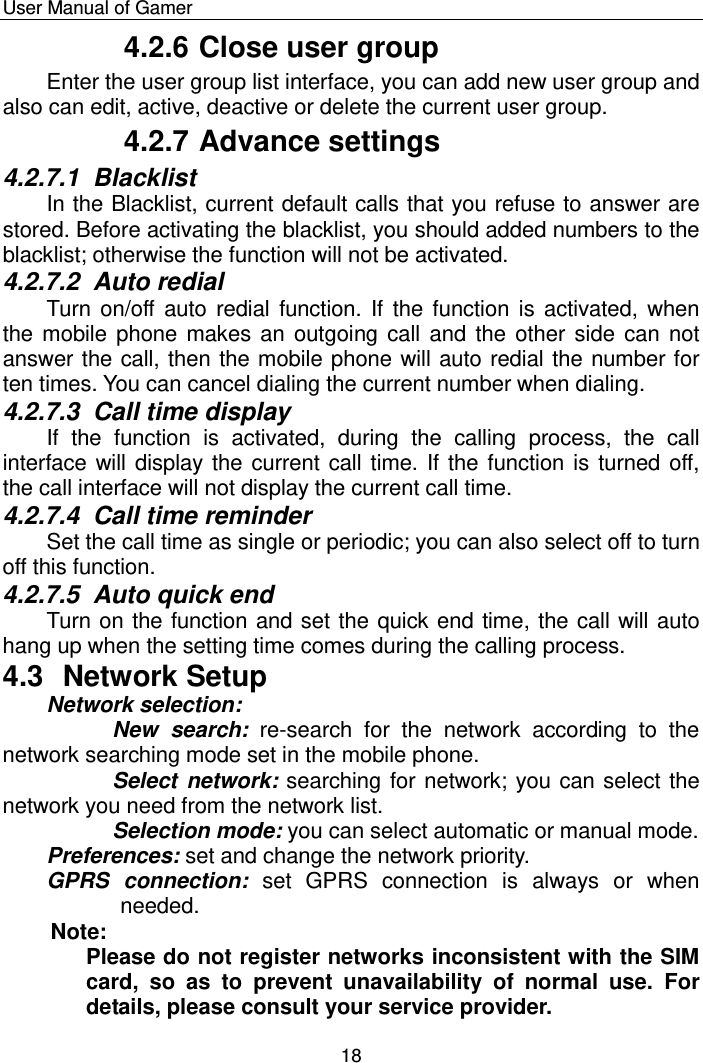    User Manual of Gamer  18 4.2.6 Close user group Enter the user group list interface, you can add new user group and also can edit, active, deactive or delete the current user group.  4.2.7 Advance settings 4.2.7.1  Blacklist In the Blacklist, current default calls that you refuse to answer are stored. Before activating the blacklist, you should added numbers to the blacklist; otherwise the function will not be activated. 4.2.7.2  Auto redial Turn on/off  auto  redial  function. If the function is  activated, when the mobile phone makes an outgoing call and the other side can  not answer the call, then the mobile phone will auto redial the number for ten times. You can cancel dialing the current number when dialing. 4.2.7.3  Call time display If  the  function  is  activated,  during  the  calling  process,  the  call interface will display the current call time. If the function is turned off, the call interface will not display the current call time. 4.2.7.4  Call time reminder Set the call time as single or periodic; you can also select off to turn off this function. 4.2.7.5  Auto quick end Turn on the function and set the quick end time, the call will auto hang up when the setting time comes during the calling process.   4.3  Network Setup Network selection:  New  search: re-search  for  the  network  according  to  the network searching mode set in the mobile phone.  Select network: searching for network; you can select the network you need from the network list. Selection mode: you can select automatic or manual mode. Preferences: set and change the network priority.  GPRS  connection:  set  GPRS  connection  is  always  or  when needed.   Note:  Please do not register networks inconsistent with the SIM card,  so  as  to  prevent  unavailability  of  normal  use.  For details, please consult your service provider. 