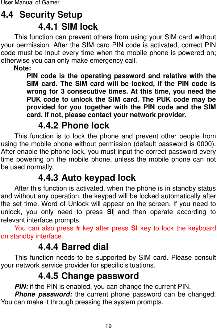    User Manual of Gamer  19 4.4  Security Setup 4.4.1 SIM lock This function can prevent others from using your SIM card without your permission. After the SIM card PIN code is activated, correct PIN code must be input every time when the mobile phone is powered on; otherwise you can only make emergency call.  Note:  PIN code is the operating password and relative with the SIM card. The SIM card will be locked, if the PIN code is wrong for 3 consecutive times. At this time, you need the PUK code to unlock the SIM card. The PUK code may be provided for you together with the PIN code and the SIM card. If not, please contact your network provider. 4.4.2 Phone lock This function is to  lock  the phone and prevent other people from using the mobile phone without permission (default password is 0000). After enable the phone lock, you must input the correct password every time powering on the mobile phone, unless the mobile phone can not be used normally. 4.4.3 Auto keypad lock After this function is activated, when the phone is in standby status and without any operation, the keypad will be locked automatically after the set time. Word of Unlock will appear on the screen. If you need to unlock,  you  only  need  to  press  Sl  and  then  operate  according  to relevant interface prompts. You can also press # key after press Sl key to lock the keyboard on standby interface. 4.4.4 Barred dial This function needs to be supported by SIM card. Please consult your network service provider for specific situations. 4.4.5 Change password PIN: if the PIN is enabled, you can change the current PIN.  Phone  password:  the current phone password can be changed. You can make it through pressing the system prompts. 