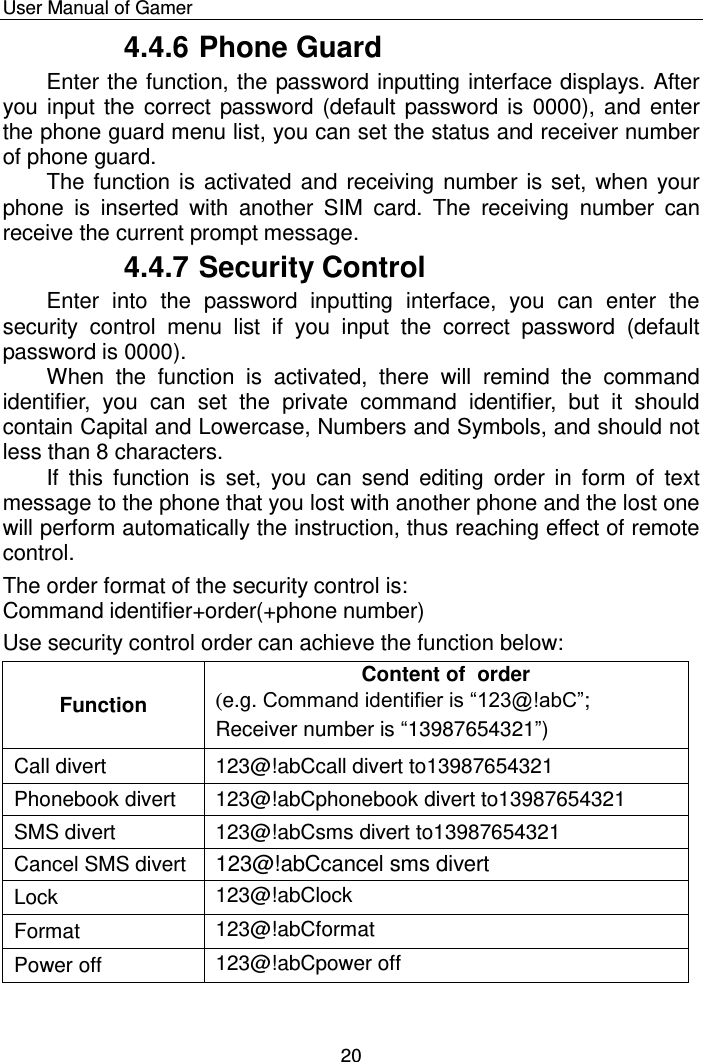    User Manual of Gamer  20 4.4.6 Phone Guard Enter the function, the password inputting interface displays. After you input the correct password (default password is  0000), and enter the phone guard menu list, you can set the status and receiver number of phone guard.  The function is activated and receiving number is set, when your phone  is  inserted  with  another  SIM  card.  The  receiving  number  can receive the current prompt message. 4.4.7 Security Control Enter  into  the  password  inputting  interface,  you  can  enter  the security  control  menu  list  if  you  input  the  correct  password  (default password is 0000). When  the  function  is  activated,  there  will  remind  the  command identifier,  you  can  set  the  private  command  identifier,  but  it  should contain Capital and Lowercase, Numbers and Symbols, and should not less than 8 characters. If  this  function  is  set,  you  can  send  editing  order  in  form  of  text message to the phone that you lost with another phone and the lost one will perform automatically the instruction, thus reaching effect of remote control. The order format of the security control is: Command identifier+order(+phone number) Use security control order can achieve the function below: Function Content of  order (e.g. Command identifier is “123@!abC”; Receiver number is “13987654321”) Call divert 123@!abCcall divert to13987654321 Phonebook divert 123@!abCphonebook divert to13987654321 SMS divert 123@!abCsms divert to13987654321 Cancel SMS divert 123@!abCcancel sms divert Lock 123@!abClock Format 123@!abCformat Power off 123@!abCpower off 