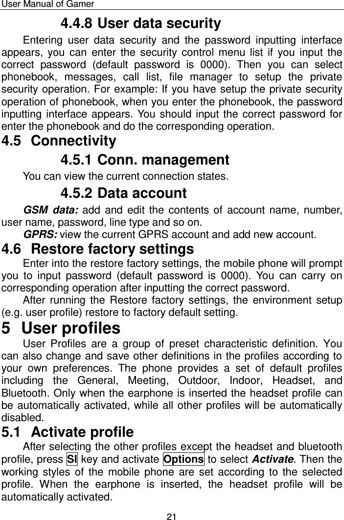    User Manual of Gamer  21 4.4.8 User data security Entering  user  data  security  and  the  password  inputting  interface appears, you can  enter  the  security  control menu  list if  you  input the correct  password  (default  password  is  0000).  Then  you  can  select phonebook,  messages,  call  list,  file  manager  to  setup  the  private security operation. For example: If you have setup the private security operation of phonebook, when you enter the phonebook, the password inputting interface appears. You should input the correct password for enter the phonebook and do the corresponding operation. 4.5  Connectivity 4.5.1 Conn. management You can view the current connection states.  4.5.2 Data account GSM  data: add  and  edit the contents of  account name, number, user name, password, line type and so on.  GPRS: view the current GPRS account and add new account.  4.6  Restore factory settings Enter into the restore factory settings, the mobile phone will prompt you  to  input  password  (default  password is  0000).  You  can  carry  on corresponding operation after inputting the correct password.  After running  the  Restore factory settings, the environment  setup (e.g. user profile) restore to factory default setting. 5  User profiles User  Profiles  are  a  group  of  preset  characteristic  definition.  You can also change and save other definitions in the profiles according to your  own  preferences.  The  phone  provides  a  set  of  default  profiles including  the  General,  Meeting,  Outdoor,  Indoor,  Headset,  and Bluetooth. Only when the earphone is inserted the headset profile can be automatically activated, while all other profiles will be automatically disabled. 5.1  Activate profile After selecting the other profiles except the headset and bluetooth profile, press Sl key and activate Options to select Activate. Then the working styles of  the  mobile  phone  are  set according to  the selected profile.  When  the  earphone  is  inserted,  the  headset  profile  will  be automatically activated. 