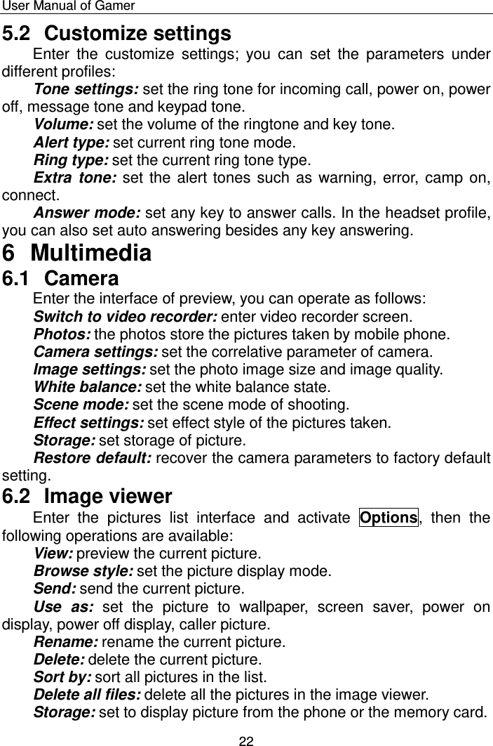    User Manual of Gamer  22 5.2  Customize settings Enter  the  customize  settings;  you  can  set  the  parameters  under different profiles:  Tone settings: set the ring tone for incoming call, power on, power off, message tone and keypad tone.  Volume: set the volume of the ringtone and key tone.  Alert type: set current ring tone mode.  Ring type: set the current ring tone type.  Extra  tone:  set the alert tones such as warning, error, camp on, connect. Answer mode: set any key to answer calls. In the headset profile, you can also set auto answering besides any key answering. 6  Multimedia 6.1  Camera Enter the interface of preview, you can operate as follows: Switch to video recorder: enter video recorder screen. Photos: the photos store the pictures taken by mobile phone.  Camera settings: set the correlative parameter of camera.  Image settings: set the photo image size and image quality.  White balance: set the white balance state. Scene mode: set the scene mode of shooting.  Effect settings: set effect style of the pictures taken. Storage: set storage of picture.  Restore default: recover the camera parameters to factory default setting. 6.2  Image viewer Enter  the  pictures  list  interface  and  activate  Options,  then  the following operations are available:   View: preview the current picture. Browse style: set the picture display mode.  Send: send the current picture.  Use  as:  set  the  picture  to  wallpaper,  screen  saver,  power  on display, power off display, caller picture.  Rename: rename the current picture.  Delete: delete the current picture. Sort by: sort all pictures in the list.  Delete all files: delete all the pictures in the image viewer. Storage: set to display picture from the phone or the memory card. 