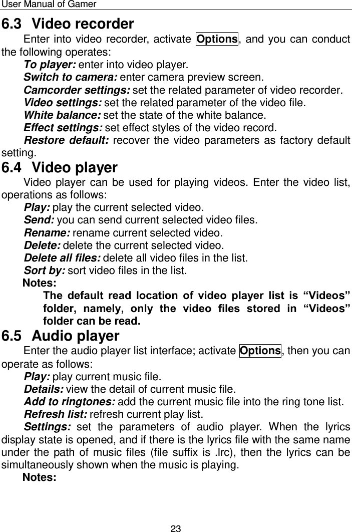    User Manual of Gamer  23 6.3  Video recorder Enter into video recorder, activate  Options, and you can conduct the following operates:  To player: enter into video player.  Switch to camera: enter camera preview screen. Camcorder settings: set the related parameter of video recorder. Video settings: set the related parameter of the video file.  White balance: set the state of the white balance.  Effect settings: set effect styles of the video record. Restore default: recover the video parameters as factory default setting.  6.4  Video player Video player can be used for playing videos. Enter the video list, operations as follows: Play: play the current selected video. Send: you can send current selected video files. Rename: rename current selected video. Delete: delete the current selected video. Delete all files: delete all video files in the list. Sort by: sort video files in the list. Notes: The  default  read  location  of  video  player  list  is  “Videos” folder,  namely,  only  the  video  files  stored  in  “Videos” folder can be read. 6.5  Audio player Enter the audio player list interface; activate Options, then you can operate as follows: Play: play current music file.  Details: view the detail of current music file.  Add to ringtones: add the current music file into the ring tone list.  Refresh list: refresh current play list.  Settings:  set  the  parameters  of  audio  player.  When  the  lyrics display state is opened, and if there is the lyrics file with the same name under the path of music files (file suffix is .lrc), then the lyrics can be simultaneously shown when the music is playing. Notes:  