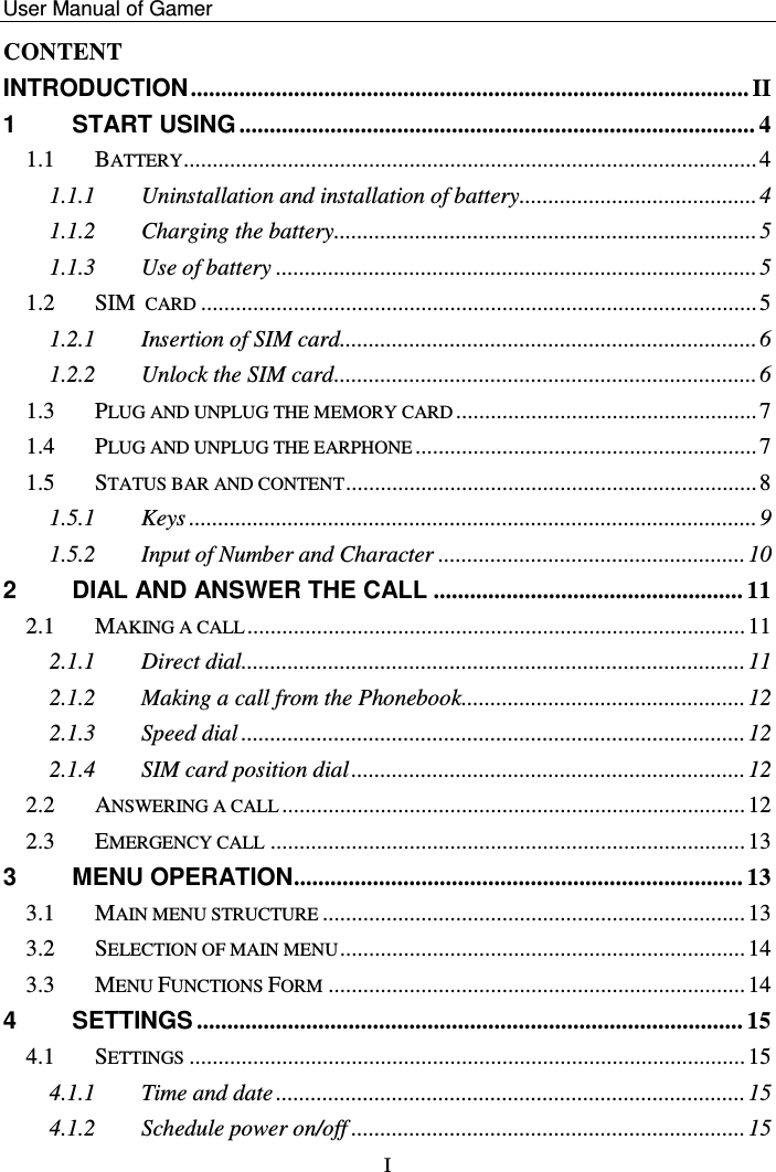    User Manual of Gamer   I CONTENT INTRODUCTION ............................................................................................ II 1 START USING ..................................................................................... 4 1.1 BATTERY ................................................................................................... 4 1.1.1 Uninstallation and installation of battery ......................................... 4 1.1.2 Charging the battery......................................................................... 5 1.1.3 Use of battery ................................................................................... 5 1.2 SIM CARD ................................................................................................ 5 1.2.1 Insertion of SIM card........................................................................ 6 1.2.2 Unlock the SIM card ......................................................................... 6 1.3 PLUG AND UNPLUG THE MEMORY CARD .................................................... 7 1.4 PLUG AND UNPLUG THE EARPHONE ........................................................... 7 1.5 STATUS BAR AND CONTENT ....................................................................... 8 1.5.1 Keys .................................................................................................. 9 1.5.2 Input of Number and Character ..................................................... 10 2 DIAL AND ANSWER THE CALL ................................................... 11 2.1 MAKING A CALL ...................................................................................... 11 2.1.1 Direct dial....................................................................................... 11 2.1.2 Making a call from the Phonebook ................................................. 12 2.1.3 Speed dial ....................................................................................... 12 2.1.4 SIM card position dial .................................................................... 12 2.2 ANSWERING A CALL ................................................................................ 12 2.3 EMERGENCY CALL .................................................................................. 13 3 MENU OPERATION .......................................................................... 13 3.1 MAIN MENU STRUCTURE ......................................................................... 13 3.2 SELECTION OF MAIN MENU ...................................................................... 14 3.3 MENU FUNCTIONS FORM ........................................................................ 14 4 SETTINGS .......................................................................................... 15 4.1 SETTINGS ................................................................................................ 15 4.1.1 Time and date ................................................................................. 15 4.1.2 Schedule power on/off .................................................................... 15 