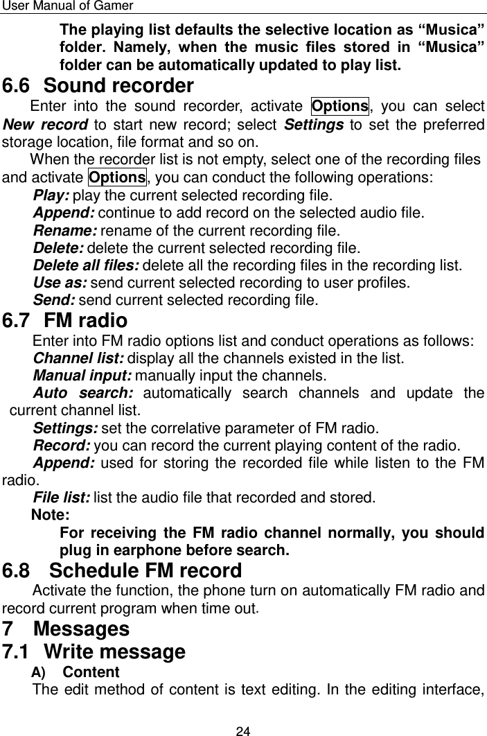    User Manual of Gamer  24 The playing list defaults the selective location as “Musica” folder.  Namely,  when  the  music  files  stored  in  “Musica” folder can be automatically updated to play list. 6.6  Sound recorder Enter  into  the  sound  recorder,  activate  Options,  you  can  select New  record to start new record; select Settings to set the preferred storage location, file format and so on.  When the recorder list is not empty, select one of the recording files and activate Options, you can conduct the following operations:  Play: play the current selected recording file. Append: continue to add record on the selected audio file. Rename: rename of the current recording file. Delete: delete the current selected recording file. Delete all files: delete all the recording files in the recording list. Use as: send current selected recording to user profiles. Send: send current selected recording file. 6.7  FM radio Enter into FM radio options list and conduct operations as follows: Channel list: display all the channels existed in the list. Manual input: manually input the channels.   Auto  search: automatically  search  channels  and  update  the current channel list.   Settings: set the correlative parameter of FM radio. Record: you can record the current playing content of the radio. Append: used for storing the recorded file while listen to the FM radio. File list: list the audio file that recorded and stored. Note: For receiving the FM radio channel normally, you should plug in earphone before search. 6.8   Schedule FM record Activate the function, the phone turn on automatically FM radio and record current program when time out. 7  Messages 7.1  Write message  A) Content The edit method of content is text editing. In the editing interface, 