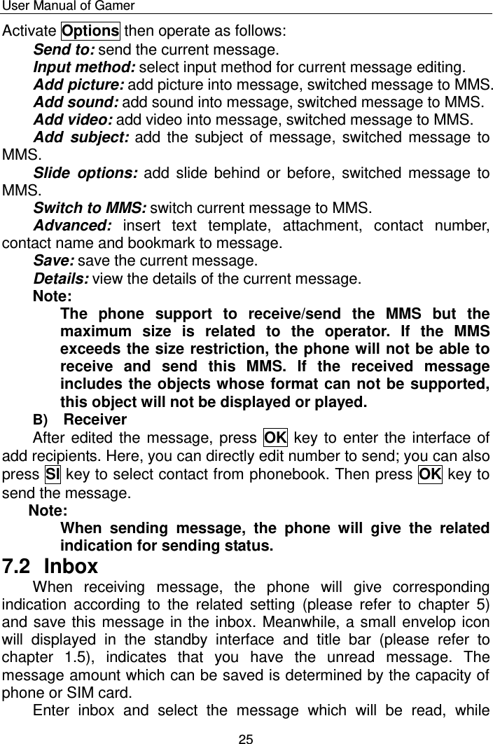    User Manual of Gamer  25 Activate Options then operate as follows:  Send to: send the current message.  Input method: select input method for current message editing. Add picture: add picture into message, switched message to MMS. Add sound: add sound into message, switched message to MMS. Add video: add video into message, switched message to MMS. Add  subject: add the subject of  message, switched message to MMS. Slide  options: add  slide behind  or  before,  switched  message  to MMS. Switch to MMS: switch current message to MMS.  Advanced:  insert  text  template,  attachment,  contact  number, contact name and bookmark to message.   Save: save the current message. Details: view the details of the current message.  Note:  The  phone  support  to  receive/send  the  MMS  but  the maximum  size  is  related  to  the  operator.  If  the  MMS exceeds the size restriction, the phone will not be able to receive  and  send  this  MMS.  If  the  received  message includes the objects whose format can not be supported, this object will not be displayed or played. B) Receiver After edited the message, press  OK key to enter the interface of add recipients. Here, you can directly edit number to send; you can also press Sl key to select contact from phonebook. Then press OK key to send the message.  Note:  When  sending  message,  the  phone  will  give  the  related indication for sending status. 7.2  Inbox When  receiving  message,  the  phone  will  give  corresponding indication  according  to  the  related  setting  (please  refer  to  chapter  5) and save this message in the inbox. Meanwhile, a small envelop icon will  displayed  in  the  standby  interface  and  title  bar  (please  refer  to chapter  1.5),  indicates  that  you  have  the  unread  message.  The message amount which can be saved is determined by the capacity of phone or SIM card.  Enter  inbox  and  select  the  message  which  will  be  read,  while 