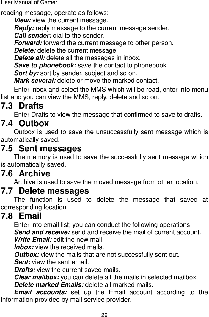    User Manual of Gamer  26 reading message, operate as follows: View: view the current message.  Reply: reply message to the current message sender. Call sender: dial to the sender.  Forward: forward the current message to other person.  Delete: delete the current message. Delete all: delete all the messages in inbox. Save to phonebook: save the contact to phonebook.  Sort by: sort by sender, subject and so on.  Mark several: delete or move the marked contact.  Enter inbox and select the MMS which will be read, enter into menu list and you can view the MMS, reply, delete and so on.  7.3  Drafts Enter Drafts to view the message that confirmed to save to drafts. 7.4  Outbox Outbox is used to save the unsuccessfully sent message which is automatically saved.  7.5  Sent messages The memory is used to save the successfully sent message which is automatically saved.  7.6  Archive Archive is used to save the moved message from other location.  7.7  Delete messages The  function  is  used  to  delete  the  message  that  saved  at corresponding location.  7.8  Email Enter into email list; you can conduct the following operations: Send and receive: send and receive the mail of current account.  Write Email: edit the new mail.  Inbox: view the received mails.  Outbox: view the mails that are not successfully sent out.  Sent: view the sent email.  Drafts: view the current saved mails. Clear mailbox: you can delete all the mails in selected mailbox. Delete marked Emails: delete all marked mails.  Email  accounts:  set  up  the  Email  account  according  to  the information provided by mail service provider.  