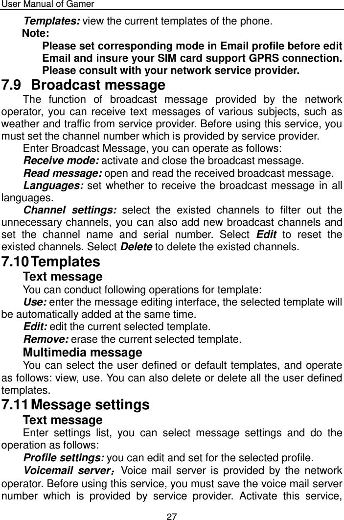    User Manual of Gamer  27 Templates: view the current templates of the phone.  Note: Please set corresponding mode in Email profile before edit Email and insure your SIM card support GPRS connection. Please consult with your network service provider. 7.9  Broadcast message The  function  of  broadcast  message  provided  by  the  network operator, you can receive text messages of various subjects, such as weather and traffic from service provider. Before using this service, you must set the channel number which is provided by service provider. Enter Broadcast Message, you can operate as follows: Receive mode: activate and close the broadcast message. Read message: open and read the received broadcast message. Languages: set whether to receive the broadcast message in all languages. Channel  settings:  select  the  existed  channels  to  filter  out  the unnecessary channels, you can also add new broadcast channels and set  the  channel  name  and  serial  number.  Select  Edit  to  reset  the existed channels. Select Delete to delete the existed channels. 7.10 Templates Text message You can conduct following operations for template: Use: enter the message editing interface, the selected template will be automatically added at the same time.   Edit: edit the current selected template. Remove: erase the current selected template. Multimedia message You can select the user defined or default templates, and operate as follows: view, use. You can also delete or delete all the user defined templates. 7.11 Message settings Text message Enter  settings  list,  you  can  select  message  settings  and  do  the operation as follows: Profile settings: you can edit and set for the selected profile.  Voicemail  server：Voice mail  server is  provided by  the  network operator. Before using this service, you must save the voice mail server number  which  is  provided  by  service  provider.  Activate  this  service, 