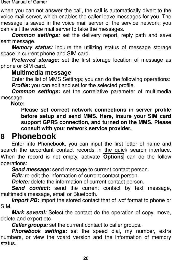    User Manual of Gamer  28 when you can not answer the call, the call is automatically divert to the voice mail server, which enables the caller leave messages for you. The message is saved in the voice mail server of the service network; you can visit the voice mail server to take the messages. Common  settings:  set  the  delivery  report,  reply  path  and  save sent message.  Memory  status:  inquire  the  utilizing  status  of  message  storage space in current phone and SIM card. Preferred  storage:  set  the  first  storage  location  of  message  as phone or SIM card. Multimedia message Enter the list of MMS Settings; you can do the following operations: Profile: you can edit and set for the selected profile. Common  settings:  set  the  correlative  parameter  of  multimedia message. Note: Please  set  correct  network  connections  in  server  profile before setup  and send MMS. Here,  insure  your SIM  card support GPRS connection, and turned on the MMS. Please consult with your network service provider. 8  Phonebook Enter  into  Phonebook, you  can  input the first  letter  of name  and search  the  accordant  contact  records  in  the  quick  search  interface. When  the  record  is  not  empty,  activate  Options  can  do  the  follow operations:  Send message: send message to current contact person.  Edit: re-edit the information of current contact person. Delete: delete the information of current contact person. Send  contact:  send  the  current  contact  by  text  message, multimedia message, email or Bluetooth.  Import PB: import the stored contact that of .vcf format to phone or SIM.  Mark several: Select the contact do the operation of copy, move, delete and export etc. Caller groups: set the current contact to caller groups.   Phonebook  settings:  set  the  speed  dial,  my  number,  extra numbers,  or  view  the  vcard  version  and  the  information  of  memory status. 