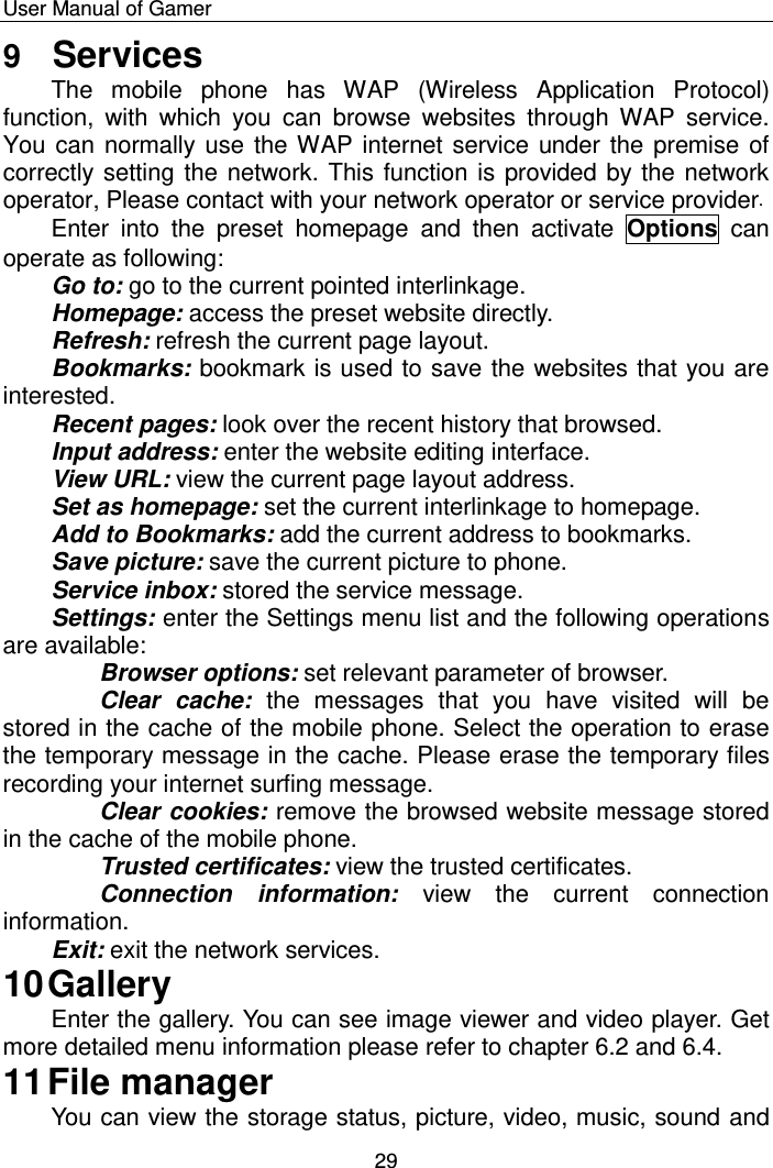    User Manual of Gamer  29 9  Services The  mobile  phone  has  WAP  (Wireless  Application  Protocol) function,  with  which  you  can  browse  websites  through  WAP  service. You can normally use the WAP internet service under the premise of correctly setting the network. This function is provided by the network operator, Please contact with your network operator or service provider. Enter  into  the  preset  homepage  and  then  activate  Options  can operate as following: Go to: go to the current pointed interlinkage.  Homepage: access the preset website directly.  Refresh: refresh the current page layout.  Bookmarks: bookmark is used to save the websites that you are interested.  Recent pages: look over the recent history that browsed.  Input address: enter the website editing interface.  View URL: view the current page layout address.  Set as homepage: set the current interlinkage to homepage.  Add to Bookmarks: add the current address to bookmarks.  Save picture: save the current picture to phone.  Service inbox: stored the service message.  Settings: enter the Settings menu list and the following operations are available:  Browser options: set relevant parameter of browser. Clear  cache:  the  messages  that  you  have  visited  will  be stored in the cache of the mobile phone. Select the operation to erase the temporary message in the cache. Please erase the temporary files recording your internet surfing message. Clear cookies: remove the browsed website message stored in the cache of the mobile phone. Trusted certificates: view the trusted certificates. Connection  information:  view  the  current  connection information.  Exit: exit the network services.  10 Gallery Enter the gallery. You can see image viewer and video player. Get more detailed menu information please refer to chapter 6.2 and 6.4.  11 File manager You can view the storage status, picture, video, music, sound and 