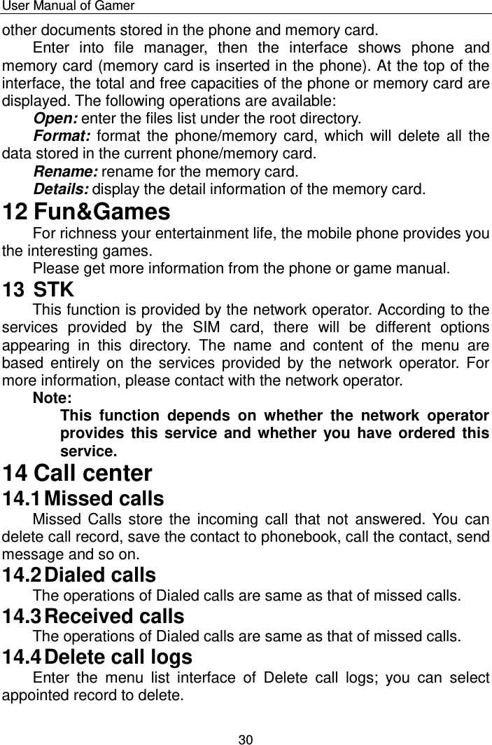    User Manual of Gamer  30 other documents stored in the phone and memory card.  Enter  into  file  manager,  then  the  interface  shows  phone  and memory card (memory card is inserted in the phone). At the top of the interface, the total and free capacities of the phone or memory card are displayed. The following operations are available: Open: enter the files list under the root directory. Format:  format the  phone/memory  card,  which will  delete all  the data stored in the current phone/memory card. Rename: rename for the memory card. Details: display the detail information of the memory card. 12 Fun&amp;Games For richness your entertainment life, the mobile phone provides you the interesting games.  Please get more information from the phone or game manual. 13 STK This function is provided by the network operator. According to the services  provided  by  the  SIM  card,  there  will  be  different  options appearing  in  this  directory.  The  name  and  content  of  the  menu  are based  entirely  on  the  services  provided by  the network  operator. For more information, please contact with the network operator. Note:  This  function  depends  on  whether  the  network  operator provides this service and whether you have ordered this service. 14 Call center 14.1 Missed calls Missed Calls store  the  incoming call that not  answered. You  can delete call record, save the contact to phonebook, call the contact, send message and so on.  14.2 Dialed calls The operations of Dialed calls are same as that of missed calls. 14.3 Received calls The operations of Dialed calls are same as that of missed calls. 14.4 Delete call logs Enter  the  menu  list  interface  of  Delete  call  logs;  you  can  select appointed record to delete. 