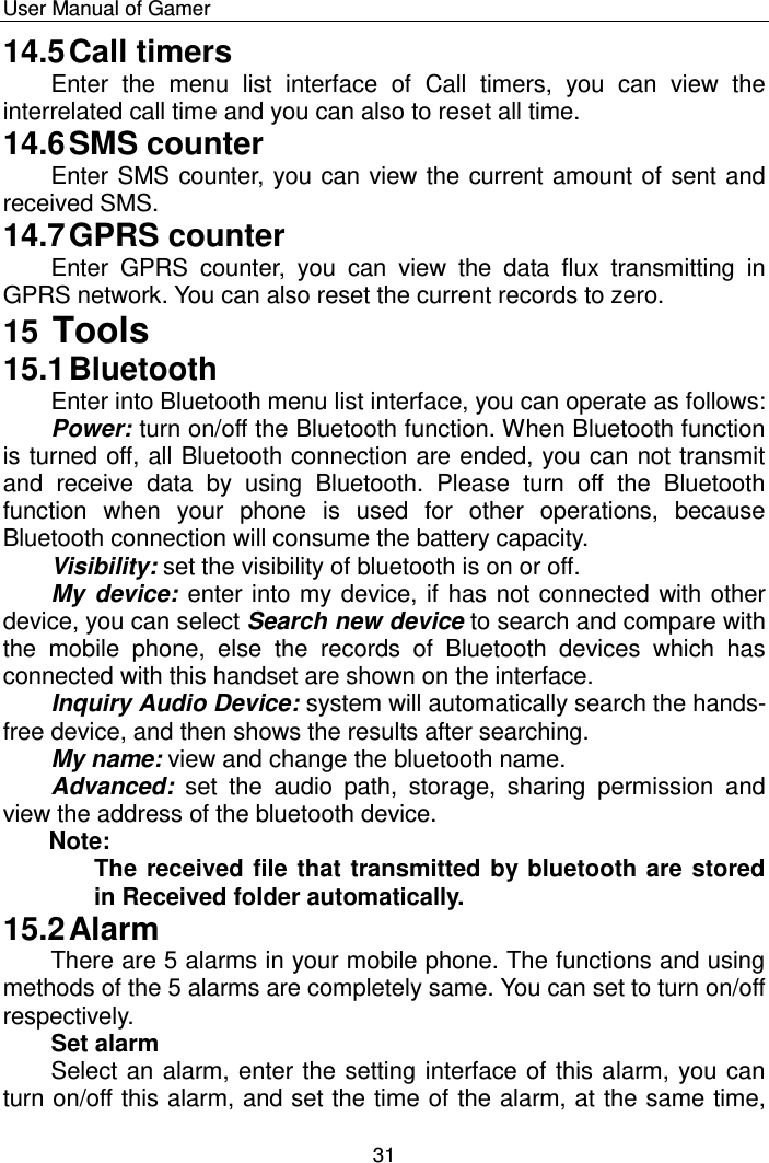    User Manual of Gamer  31 14.5 Call timers Enter  the  menu  list  interface  of  Call  timers,  you  can  view  the interrelated call time and you can also to reset all time. 14.6 SMS counter Enter SMS counter, you can view the current amount of sent and received SMS.  14.7 GPRS counter Enter  GPRS  counter,  you  can  view  the  data  flux  transmitting  in GPRS network. You can also reset the current records to zero. 15 Tools 15.1 Bluetooth Enter into Bluetooth menu list interface, you can operate as follows:  Power: turn on/off the Bluetooth function. When Bluetooth function is turned off, all Bluetooth connection are ended, you can not transmit and  receive  data  by  using  Bluetooth.  Please  turn  off  the  Bluetooth function  when  your  phone  is  used  for  other  operations,  because Bluetooth connection will consume the battery capacity. Visibility: set the visibility of bluetooth is on or off.  My device: enter into my device, if has not connected with other device, you can select Search new device to search and compare with the  mobile  phone,  else  the  records  of  Bluetooth  devices  which  has connected with this handset are shown on the interface.  Inquiry Audio Device: system will automatically search the hands-free device, and then shows the results after searching. My name: view and change the bluetooth name.  Advanced:  set  the  audio  path,  storage,  sharing  permission  and view the address of the bluetooth device.   Note: The received file that transmitted by bluetooth are stored in Received folder automatically. 15.2 Alarm There are 5 alarms in your mobile phone. The functions and using methods of the 5 alarms are completely same. You can set to turn on/off respectively. Set alarm Select an alarm, enter the setting interface of this alarm, you can turn on/off this alarm, and set the time of the alarm, at the same time, 