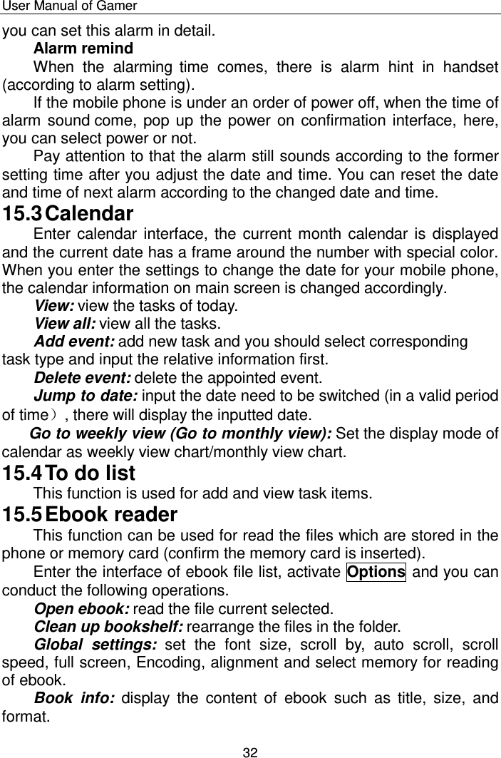    User Manual of Gamer  32 you can set this alarm in detail. Alarm remind  When  the  alarming time  comes,  there  is  alarm  hint  in  handset (according to alarm setting). If the mobile phone is under an order of power off, when the time of alarm sound come, pop up  the power on confirmation interface, here, you can select power or not.  Pay attention to that the alarm still sounds according to the former setting time after you adjust the date and time. You can reset the date and time of next alarm according to the changed date and time. 15.3 Calendar Enter calendar interface, the current month calendar is displayed and the current date has a frame around the number with special color. When you enter the settings to change the date for your mobile phone, the calendar information on main screen is changed accordingly. View: view the tasks of today. View all: view all the tasks. Add event: add new task and you should select corresponding task type and input the relative information first.  Delete event: delete the appointed event.  Jump to date: input the date need to be switched (in a valid period of time）, there will display the inputted date.    Go to weekly view (Go to monthly view): Set the display mode of calendar as weekly view chart/monthly view chart. 15.4 To do list This function is used for add and view task items. 15.5 Ebook reader This function can be used for read the files which are stored in the phone or memory card (confirm the memory card is inserted).  Enter the interface of ebook file list, activate Options and you can conduct the following operations.  Open ebook: read the file current selected. Clean up bookshelf: rearrange the files in the folder. Global  settings: set  the  font  size,  scroll  by,  auto  scroll,  scroll speed, full screen, Encoding, alignment and select memory for reading of ebook. Book  info:  display  the  content  of  ebook  such  as  title,  size,  and format. 