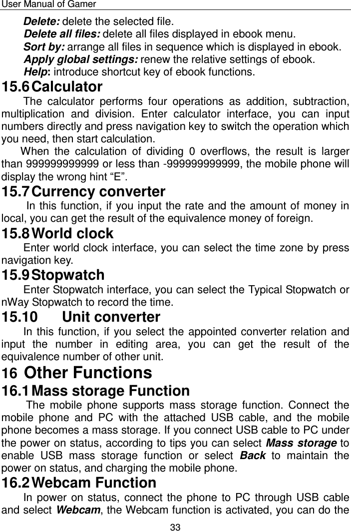    User Manual of Gamer  33 Delete: delete the selected file. Delete all files: delete all files displayed in ebook menu. Sort by: arrange all files in sequence which is displayed in ebook. Apply global settings: renew the relative settings of ebook. Help: introduce shortcut key of ebook functions. 15.6 Calculator The  calculator  performs  four  operations  as  addition,  subtraction, multiplication  and  division.  Enter  calculator  interface,  you  can  input numbers directly and press navigation key to switch the operation which you need, then start calculation.   When  the  calculation  of  dividing  0  overflows,  the  result  is  larger than 999999999999 or less than -999999999999, the mobile phone will display the wrong hint “E”. 15.7 Currency converter  In this function, if you input the rate and the amount of money in local, you can get the result of the equivalence money of foreign. 15.8 World clock Enter world clock interface, you can select the time zone by press navigation key. 15.9 Stopwatch Enter Stopwatch interface, you can select the Typical Stopwatch or nWay Stopwatch to record the time. 15.10  Unit converter In this function, if you select the appointed converter relation and input  the  number  in  editing  area,  you  can  get  the  result  of  the equivalence number of other unit. 16 Other Functions 16.1 Mass storage Function  The  mobile  phone  supports  mass  storage  function.  Connect  the mobile  phone  and  PC  with  the  attached  USB  cable,  and  the  mobile phone becomes a mass storage. If you connect USB cable to PC under the power on status, according to tips you can select Mass storage to enable  USB  mass  storage  function  or  select  Back  to  maintain  the power on status, and charging the mobile phone. 16.2 Webcam Function In power on status, connect the phone to PC through USB cable and select Webcam, the Webcam function is activated, you can do the 