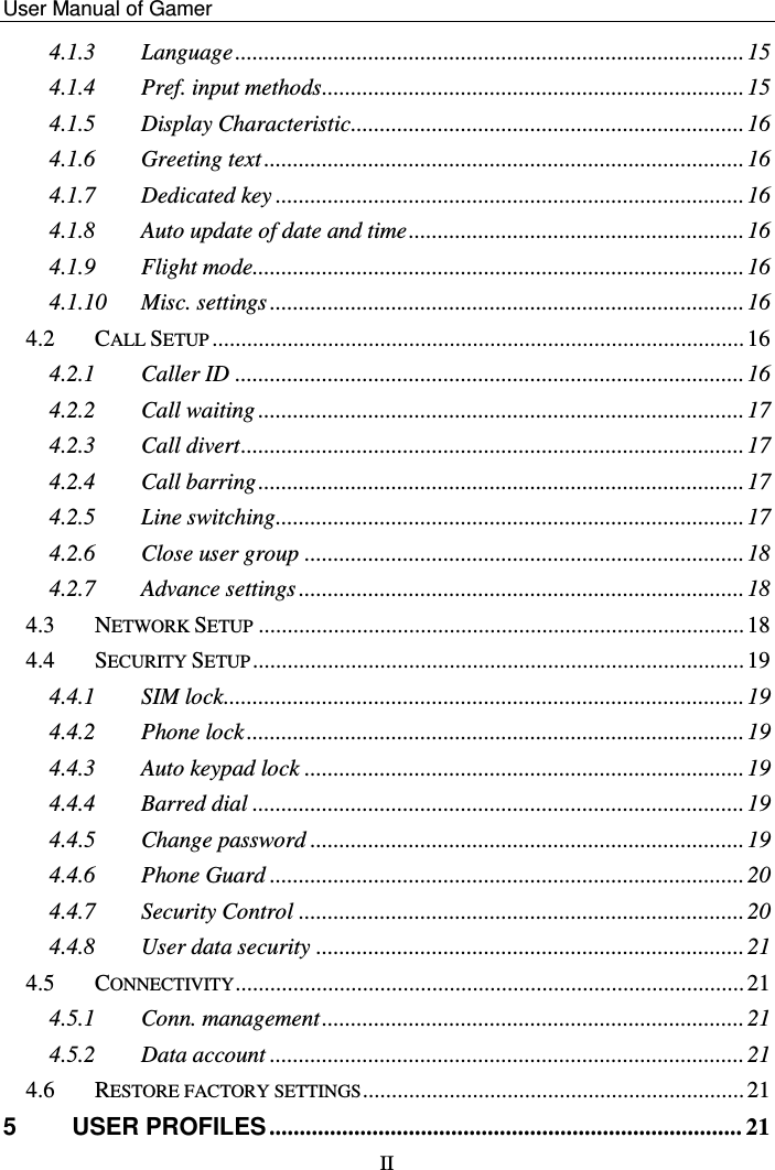    User Manual of Gamer   II 4.1.3 Language ........................................................................................ 15 4.1.4 Pref. input methods ......................................................................... 15 4.1.5 Display Characteristic.................................................................... 16 4.1.6 Greeting text ................................................................................... 16 4.1.7 Dedicated key ................................................................................. 16 4.1.8 Auto update of date and time .......................................................... 16 4.1.9 Flight mode..................................................................................... 16 4.1.10 Misc. settings .................................................................................. 16 4.2 CALL SETUP ............................................................................................ 16 4.2.1 Caller ID ........................................................................................ 16 4.2.2 Call waiting .................................................................................... 17 4.2.3 Call divert ....................................................................................... 17 4.2.4 Call barring .................................................................................... 17 4.2.5 Line switching................................................................................. 17 4.2.6 Close user group ............................................................................ 18 4.2.7 Advance settings ............................................................................. 18 4.3 NETWORK SETUP .................................................................................... 18 4.4 SECURITY SETUP ..................................................................................... 19 4.4.1 SIM lock .......................................................................................... 19 4.4.2 Phone lock ...................................................................................... 19 4.4.3 Auto keypad lock ............................................................................ 19 4.4.4 Barred dial ..................................................................................... 19 4.4.5 Change password ........................................................................... 19 4.4.6 Phone Guard .................................................................................. 20 4.4.7 Security Control ............................................................................. 20 4.4.8 User data security .......................................................................... 21 4.5 CONNECTIVITY ........................................................................................ 21 4.5.1 Conn. management ......................................................................... 21 4.5.2 Data account .................................................................................. 21 4.6 RESTORE FACTORY SETTINGS .................................................................. 21 5 USER PROFILES .............................................................................. 21 