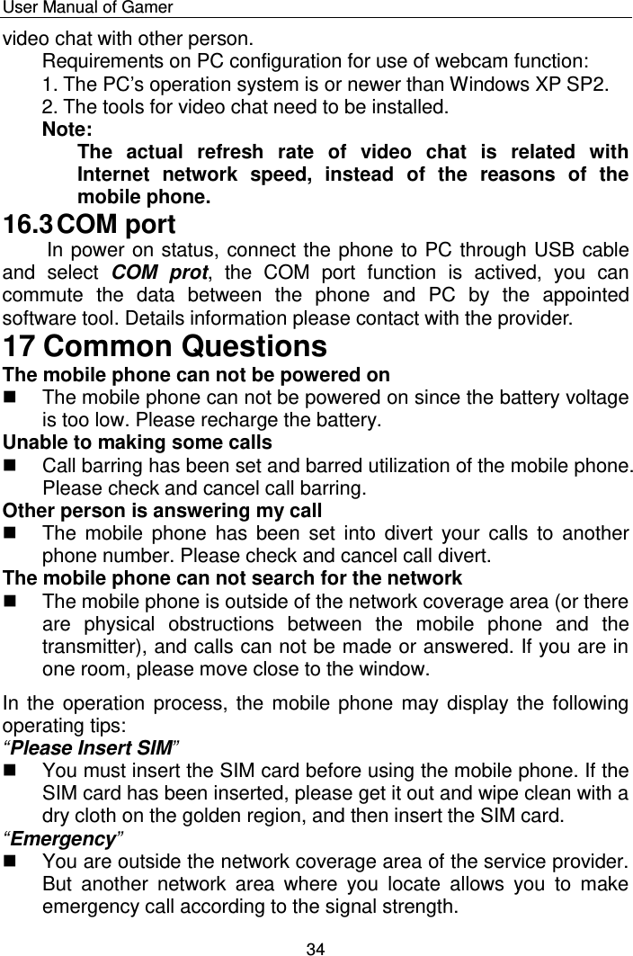    User Manual of Gamer  34 video chat with other person. Requirements on PC configuration for use of webcam function:  1. The PC‟s operation system is or newer than Windows XP SP2.  2. The tools for video chat need to be installed.  Note: The  actual  refresh  rate  of  video  chat  is  related  with Internet  network  speed,  instead  of  the  reasons  of  the mobile phone. 16.3 COM port  In power on status, connect the phone to PC through USB cable and  select  COM  prot,  the  COM  port  function  is  actived,  you  can commute  the  data  between  the  phone  and  PC  by  the  appointed software tool. Details information please contact with the provider. 17 Common Questions The mobile phone can not be powered on   The mobile phone can not be powered on since the battery voltage is too low. Please recharge the battery. Unable to making some calls   Call barring has been set and barred utilization of the mobile phone. Please check and cancel call barring. Other person is answering my call   The mobile  phone has  been set  into  divert your  calls to  another phone number. Please check and cancel call divert. The mobile phone can not search for the network   The mobile phone is outside of the network coverage area (or there are  physical  obstructions  between  the  mobile  phone  and  the transmitter), and calls can not be made or answered. If you are in one room, please move close to the window. In the operation process, the mobile phone may display the  following operating tips:  “Please Insert SIM”   You must insert the SIM card before using the mobile phone. If the SIM card has been inserted, please get it out and wipe clean with a dry cloth on the golden region, and then insert the SIM card. “Emergency”   You are outside the network coverage area of the service provider. But  another  network  area  where  you  locate  allows  you  to  make emergency call according to the signal strength. 