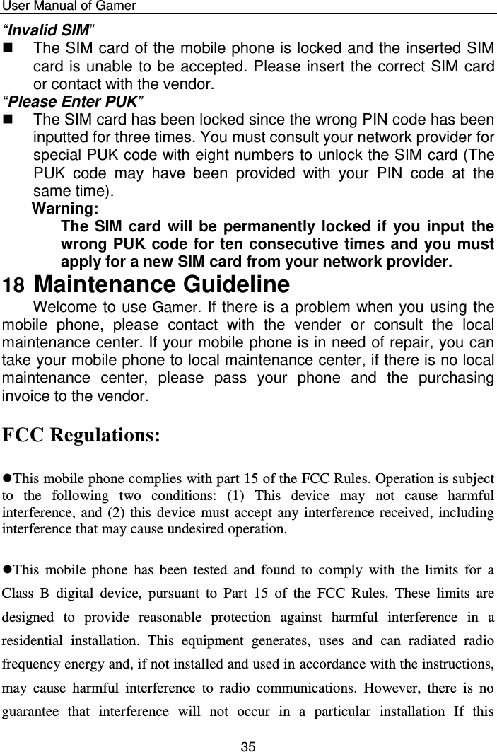    User Manual of Gamer  35 “Invalid SIM”   The SIM card of the mobile phone is locked and the inserted SIM card is unable to be accepted. Please insert the correct SIM card or contact with the vendor. “Please Enter PUK”   The SIM card has been locked since the wrong PIN code has been inputted for three times. You must consult your network provider for special PUK code with eight numbers to unlock the SIM card (The PUK  code  may  have  been  provided  with  your  PIN  code  at  the same time). Warning:  The SIM card will be permanently locked if you input the wrong PUK code for ten consecutive times and you must apply for a new SIM card from your network provider.         18 Maintenance Guideline Welcome to use Gamer. If there is a problem when you using the mobile  phone,  please  contact  with  the  vender  or  consult  the  local maintenance center. If your mobile phone is in need of repair, you can take your mobile phone to local maintenance center, if there is no local maintenance  center,  please  pass  your  phone  and  the  purchasing invoice to the vendor.  FCC Regulations:  This mobile phone complies with part 15 of the FCC Rules. Operation is subject to  the  following  two  conditions:  (1)  This  device  may  not  cause  harmful interference, and (2) this device must accept any interference received, including interference that may cause undesired operation.  This  mobile  phone  has  been tested  and  found  to  comply  with  the  limits  for  a Class  B  digital  device,  pursuant  to  Part  15  of  the  FCC  Rules.  These  limits  are designed  to  provide  reasonable  protection  against  harmful  interference  in  a residential  installation.  This  equipment  generates,  uses  and  can  radiated  radio frequency energy and, if not installed and used in accordance with the instructions, may  cause  harmful  interference  to  radio  communications.  However,  there  is  no guarantee  that  interference  will  not  occur  in  a  particular  installation  If  this 