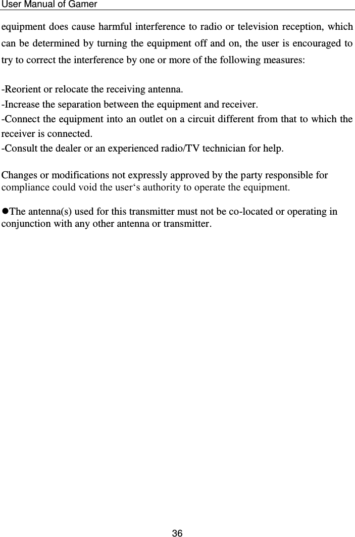    User Manual of Gamer  36 equipment does cause harmful interference to radio or television reception, which can be determined by turning the equipment off and on, the user is encouraged to try to correct the interference by one or more of the following measures:  -Reorient or relocate the receiving antenna. -Increase the separation between the equipment and receiver. -Connect the equipment into an outlet on a circuit different from that to which the receiver is connected. -Consult the dealer or an experienced radio/TV technician for help.  Changes or modifications not expressly approved by the party responsible for compliance could void the user‘s authority to operate the equipment.  The antenna(s) used for this transmitter must not be co-located or operating in conjunction with any other antenna or transmitter. 