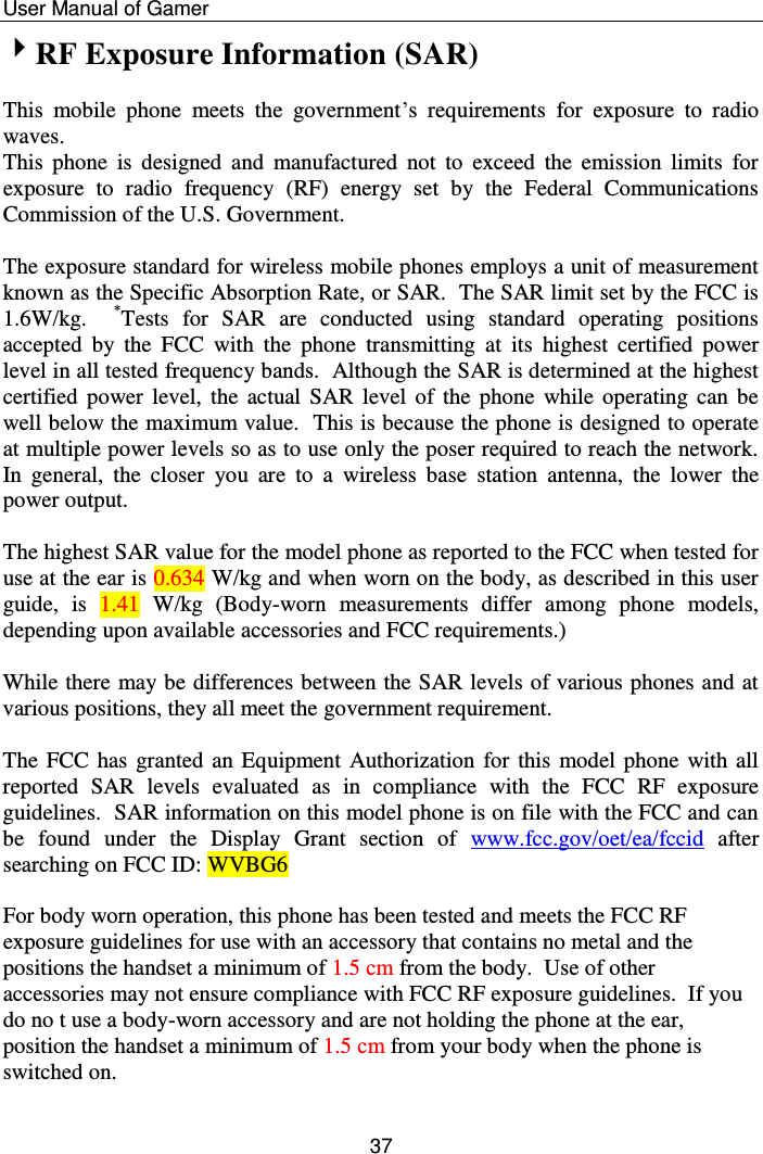    User Manual of Gamer  37 RF Exposure Information (SAR)  This  mobile  phone  meets  the  government’s  requirements  for  exposure  to  radio waves. This  phone is  designed  and  manufactured  not  to  exceed  the  emission  limits  for exposure  to  radio  frequency  (RF)  energy  set  by  the  Federal  Communications Commission of the U.S. Government.    The exposure standard for wireless mobile phones employs a unit of measurement known as the Specific Absorption Rate, or SAR.  The SAR limit set by the FCC is 1.6W/kg.    *Tests  for  SAR  are  conducted  using  standard  operating  positions accepted  by  the  FCC  with  the  phone  transmitting  at  its  highest  certified  power level in all tested frequency bands.  Although the SAR is determined at the highest certified power  level,  the  actual  SAR  level  of the  phone  while  operating can be well below the maximum value.  This is because the phone is designed to operate at multiple power levels so as to use only the poser required to reach the network.  In  general,  the  closer  you  are  to  a  wireless  base  station  antenna,  the  lower  the power output.  The highest SAR value for the model phone as reported to the FCC when tested for use at the ear is 0.634 W/kg and when worn on the body, as described in this user guide,  is  1.41  W/kg  (Body-worn  measurements  differ  among  phone  models, depending upon available accessories and FCC requirements.)  While there may be differences between the SAR levels of various phones and at various positions, they all meet the government requirement.  The FCC has granted an Equipment Authorization  for this  model phone with all reported  SAR  levels  evaluated  as  in  compliance  with  the  FCC  RF  exposure guidelines.  SAR information on this model phone is on file with the FCC and can be  found  under  the  Display  Grant  section  of  www.fcc.gov/oet/ea/fccid  after searching on FCC ID: WVBG6  For body worn operation, this phone has been tested and meets the FCC RF exposure guidelines for use with an accessory that contains no metal and the positions the handset a minimum of 1.5 cm from the body.  Use of other accessories may not ensure compliance with FCC RF exposure guidelines.  If you do no t use a body-worn accessory and are not holding the phone at the ear, position the handset a minimum of 1.5 cm from your body when the phone is switched on.  