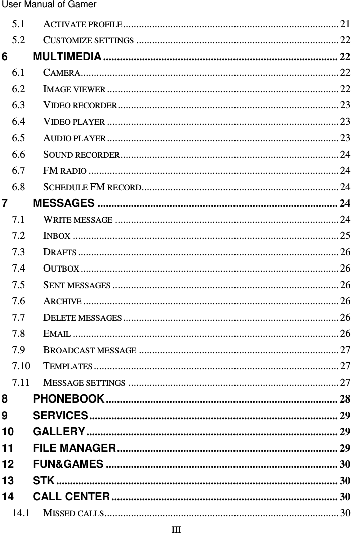    User Manual of Gamer   III 5.1 ACTIVATE PROFILE .................................................................................. 21 5.2 CUSTOMIZE SETTINGS ............................................................................. 22 6 MULTIMEDIA ..................................................................................... 22 6.1 CAMERA .................................................................................................. 22 6.2 IMAGE VIEWER ........................................................................................ 22 6.3 VIDEO RECORDER .................................................................................... 23 6.4 VIDEO PLAYER ........................................................................................ 23 6.5 AUDIO PLAYER ........................................................................................ 23 6.6 SOUND RECORDER ................................................................................... 24 6.7 FM RADIO ............................................................................................... 24 6.8 SCHEDULE FM RECORD........................................................................... 24 7 MESSAGES ....................................................................................... 24 7.1 WRITE MESSAGE ..................................................................................... 24 7.2 INBOX ..................................................................................................... 25 7.3 DRAFTS ................................................................................................... 26 7.4 OUTBOX .................................................................................................. 26 7.5 SENT MESSAGES ...................................................................................... 26 7.6 ARCHIVE ................................................................................................. 26 7.7 DELETE MESSAGES .................................................................................. 26 7.8 EMAIL ..................................................................................................... 26 7.9 BROADCAST MESSAGE ............................................................................ 27 7.10 TEMPLATES ............................................................................................. 27 7.11 MESSAGE SETTINGS ................................................................................ 27 8 PHONEBOOK .................................................................................... 28 9 SERVICES .......................................................................................... 29 10 GALLERY ........................................................................................... 29 11 FILE MANAGER ................................................................................ 29 12 FUN&amp;GAMES .................................................................................... 30 13 STK ...................................................................................................... 30 14 CALL CENTER .................................................................................. 30 14.1 MISSED CALLS ......................................................................................... 30 