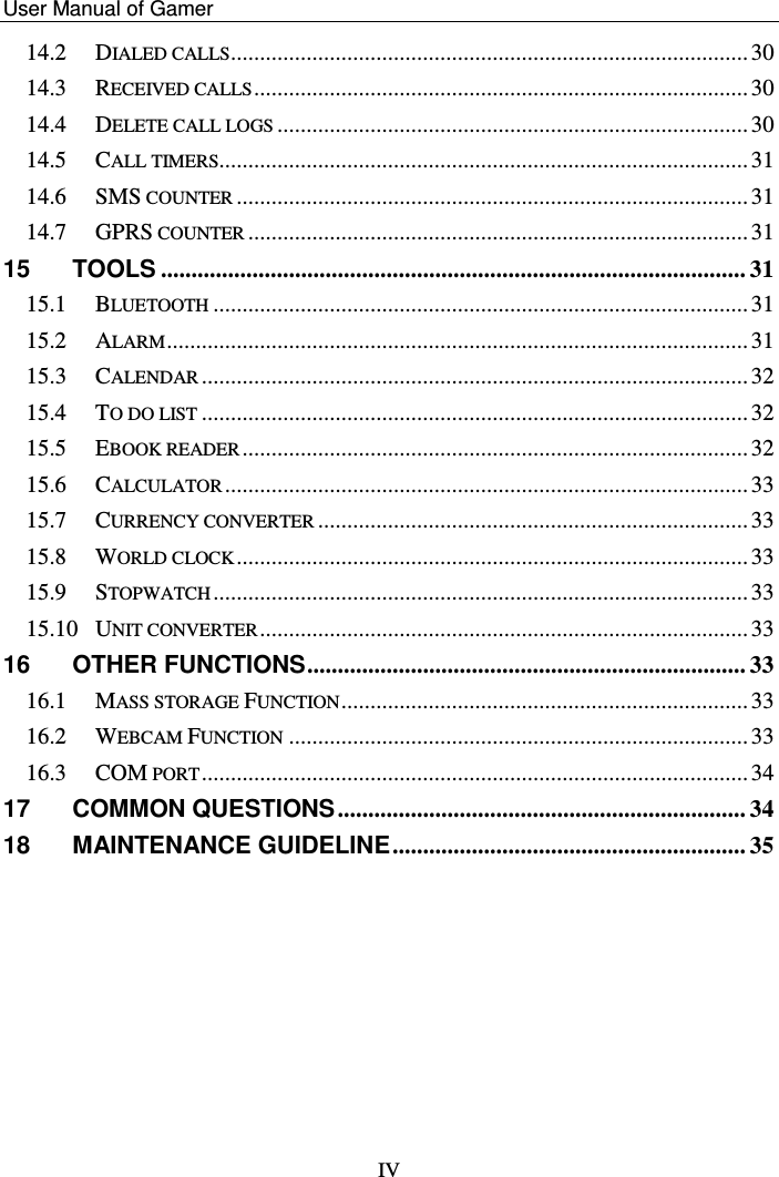    User Manual of Gamer   IV 14.2 DIALED CALLS......................................................................................... 30 14.3 RECEIVED CALLS ..................................................................................... 30 14.4 DELETE CALL LOGS ................................................................................. 30 14.5 CALL TIMERS........................................................................................... 31 14.6 SMS COUNTER ........................................................................................ 31 14.7 GPRS COUNTER ...................................................................................... 31 15 TOOLS ................................................................................................ 31 15.1 BLUETOOTH ............................................................................................ 31 15.2 ALARM .................................................................................................... 31 15.3 CALENDAR .............................................................................................. 32 15.4 TO DO LIST .............................................................................................. 32 15.5 EBOOK READER ....................................................................................... 32 15.6 CALCULATOR .......................................................................................... 33 15.7 CURRENCY CONVERTER .......................................................................... 33 15.8 WORLD CLOCK ........................................................................................ 33 15.9 STOPWATCH ............................................................................................ 33 15.10 UNIT CONVERTER .................................................................................... 33 16 OTHER FUNCTIONS ........................................................................ 33 16.1 MASS STORAGE FUNCTION ...................................................................... 33 16.2 WEBCAM FUNCTION ............................................................................... 33 16.3 COM PORT .............................................................................................. 34 17 COMMON QUESTIONS ................................................................... 34 18 MAINTENANCE GUIDELINE .......................................................... 35 